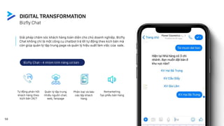 1
1
Giải pháp chăm sóc khách hàng toàn diện cho chủ doanh nghiệp. Bizfly
Chat không chỉ là một công cụ chatbot trả lời tự động theo kịch bản mà
còn giúp quản lý tập trung page và quản lý hiệu suất làm việc của sale.
Tự động phản hồi
khách hàng theo
kịch bản 24/7
Quản lý tập trung
nhiều nguồn chat:
web, fanpage
Phân loại và báo
cáo tệp khách
hàng
Remarketing
Tạo phễu bán hàng
Bizfly Chat - 4 nhóm tính năng cơ bản
Bizfly Chat
DIGITAL TRANSFORMATION
58
 