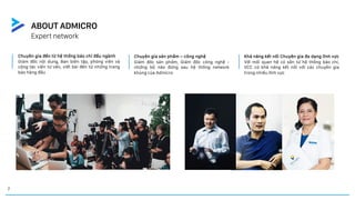 7
ABOUT ADMICRO
Expert network
Chuyên gia đến từ hệ thống báo chí đầu ngành
Giám đốc nội dung, Ban biên tập, phóng viên và
cộng tác viên tư vấn, viết bài đến từ những trang
báo hàng đầu
Chuyên gia sản phẩm – công nghệ
Giám đốc sản phẩm, Giám đốc công nghệ -
những bộ não đứng sau hệ thống network
khủng của Admicro
Khả năng kết nối Chuyên gia đa dạng lĩnh vực
Với mối quan hệ có sẵn từ hệ thống báo chí,
VCC có khả năng kết nối với các chuyên gia
trong nhiều lĩnh vực
 