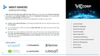 8
ABOUT ADMICRO
Leading technology
Là đơn vị duy nhất ở Việt Nam có nền tảng mua (DSP) đấu nối trực tiếp với inventory của
GDN (Google)
Ø Location Base
Ø Behavior Targeting
Ø Brand Connection
Ø Content Insight
Ø Đánh chiếm SOV
Ø Interactive Marketing
Ø Dynamic Creative Optimization
Ø Dynamic Retargeting
Ø KPI Control
Ø Brand Safety
Nắm giữ các nền tảng công nghệ tiên tiến cốt lõi: Điện toán đám mây (Cloud computing),
công nghệ lưu trữ (Cloud storage), xử lý dữ liệu lớn (Big Data Processing), các công nghệ khai
phá dữ liệu (Data Mining), công nghệ P2P…
Đây là ưu thế lớn của Admicro, với chi phí chỉ bằng 50% so với đối thủ cạnh tranh.
ĐỐI TÁC LIÊN KẾT
Là 1 trong các đơn vị hiếm có sử hữu cả DSP, SSP, DMP (nền tảng mua, bán và nền tảng
quản trị dữ liệu).
Độ chính xác trong targeting và nhận diện user, liên tục đưa ra các công nghệ mới (sử
dụng NPL, Machine learning, AI để tạo ra các công nghệ, giải pháp mới như: Công nghệ
nhận diện ảnh, giải pháp brandsafety, social listening với khả năng đọc hiểu ngữ cảnh
trong thời gian thực...).
 