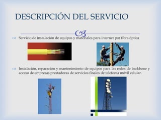  Servicio de instalación de equipos y materiales para internet por fibra óptica
 Instalación, reparación y mantenimiento de equipos para las redes de backbone y
acceso de empresas prestadoras de servicios finales de telefonía móvil celular.
DESCRIPCIÓN DEL SERVICIO
 