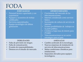 
FORTALEZAS
• Personal técnico capacitado y con
experiencia
• Equipos y accesorios de trabajo
certificados
• Servicios especializados
• Equipo tecnológico de última
generación
OPORTUNIDADES
• Crecimiento del mercado de las
telecomunicaciones.
• Internet considerado como servicio
básico.
• Incremento de cultura de servicio de
internet.
• Existen posibilidades de trabajos en
la parte pública.
• Créditos a bajas tasa de interés para
PYMES
• Telecomunicaciones es un sector
estratégico para el país.
DEBILIDADES
• Falta de previsión de riesgos.
• Falta de comunicación.
• Evasión de responsabilidades.
• Demora en el estudio de mercado.
AMENAZAS
• Cambio acelerado de la tecnología.
• Nuevas empresas de instalación de
servicio de telecomunicaciones.
• Malas condiciones climáticas para
instalaciones.
• Impuestos elevados para equipos
tecnológicos.
FODA
 