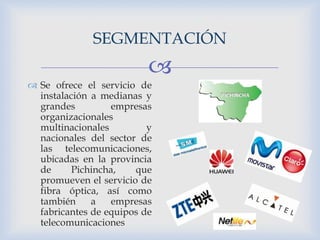 
 Se ofrece el servicio de
instalación a medianas y
grandes empresas
organizacionales
multinacionales y
nacionales del sector de
las telecomunicaciones,
ubicadas en la provincia
de Pichincha, que
promueven el servicio de
fibra óptica, así como
también a empresas
fabricantes de equipos de
telecomunicaciones
SEGMENTACIÓN
 