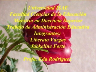 Universidad ISAE
Facultad Ciencias de la Educación
Maestría en Docencia Superior
Trabajo de Administración Educativa
Integrantes:
Liberato Vargas
Jackeline Forte
Profa. Eda Rodriguez
 