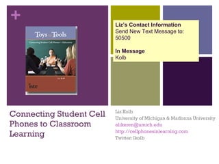 Connecting Student Cell Phones to Classroom Learning Liz Kolb University of Michigan & Madonna University [email_address]   http://cellphonesinlearning.com Twitter: lkolb Liz’s Contact Information Send New Text Message to: 50500 In Message Kolb 