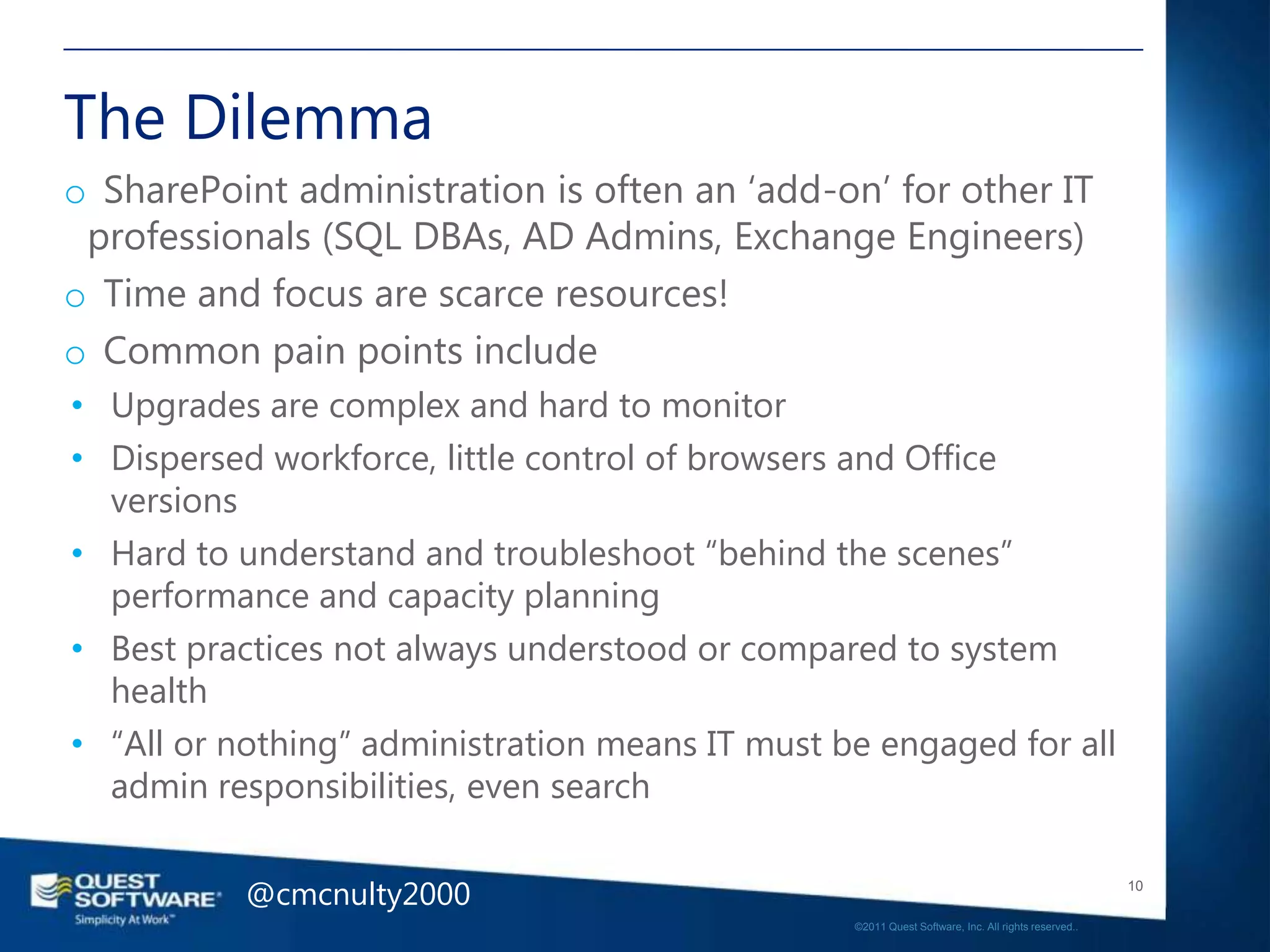 The Dilemma
o SharePoint administration is often an ‗add-on‘ for other IT
 professionals (SQL DBAs, AD Admins, Exchange Engineers)
o Time and focus are scarce resources!
o Common pain points include
• Upgrades are complex and hard to monitor
• Dispersed workforce, little control of browsers and Office
  versions
• Hard to understand and troubleshoot ―behind the scenes‖
  performance and capacity planning
• Best practices not always understood or compared to system
  health
• ―All or nothing‖ administration means IT must be engaged for all
  admin responsibilities, even search


           @cmcnulty2000                                                                            10

                                                 ©2011 Quest Software, Inc. All rights reserved..
 