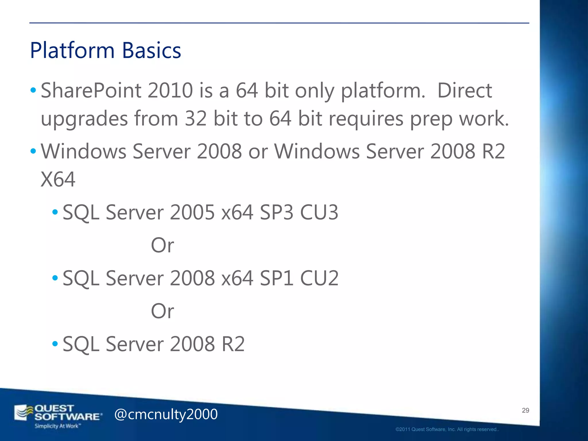 Platform Basics
• SharePoint 2010 is a 64 bit only platform. Direct
  upgrades from 32 bit to 64 bit requires prep work.
• Windows Server 2008 or Windows Server 2008 R2
  X64
  • SQL Server 2005 x64 SP3 CU3
             Or
  • SQL Server 2008 x64 SP1 CU2
             Or
  • SQL Server 2008 R2


         @cmcnulty2000                                                                    29

                                       ©2011 Quest Software, Inc. All rights reserved..
 
