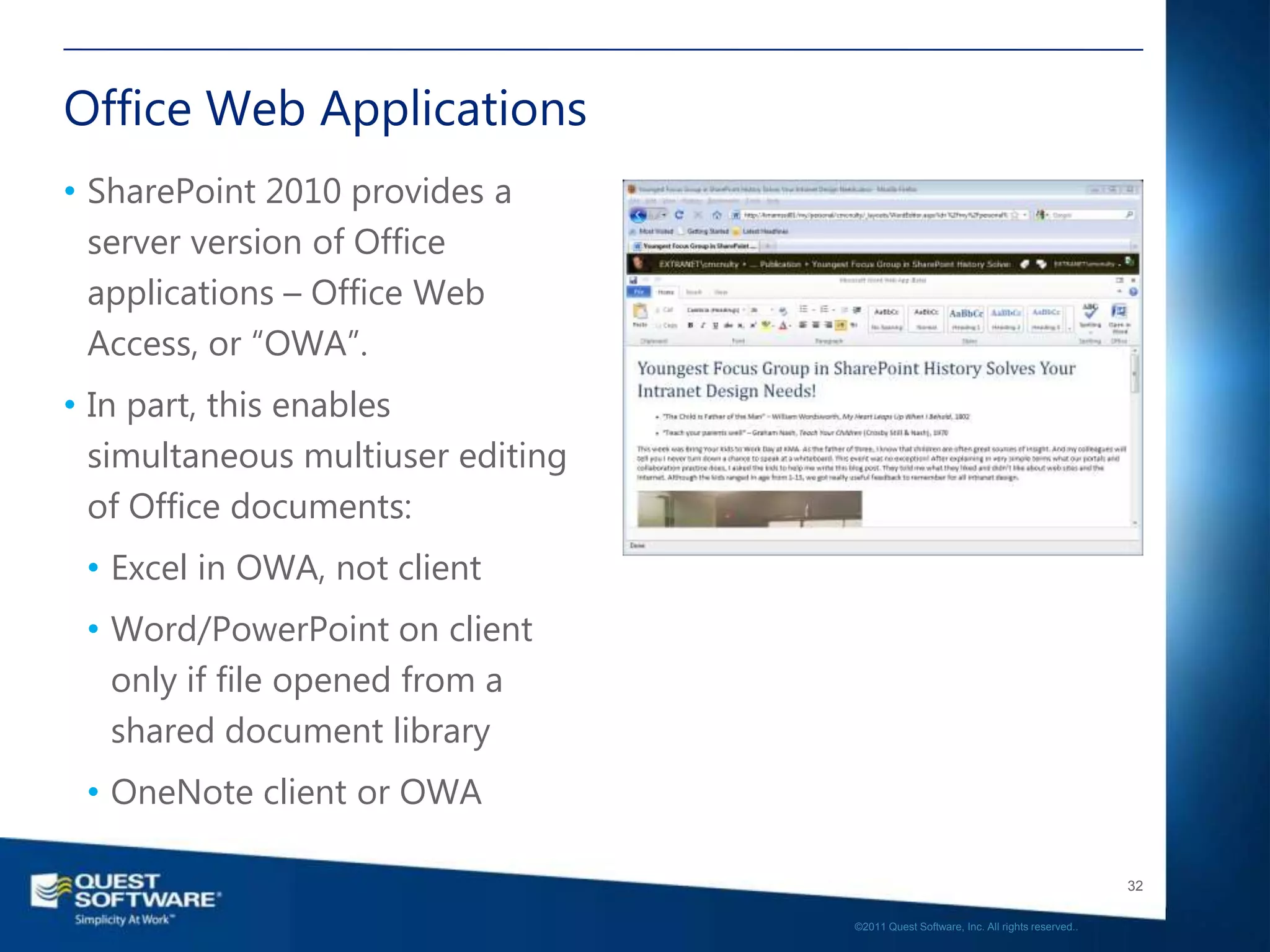 Office Web Applications
• SharePoint 2010 provides a
  server version of Office
  applications – Office Web
  Access, or ―OWA‖.
• In part, this enables
  simultaneous multiuser editing
  of Office documents:
 • Excel in OWA, not client
 • Word/PowerPoint on client
   only if file opened from a
   shared document library
 • OneNote client or OWA

                                                                                      32

                                   ©2011 Quest Software, Inc. All rights reserved..
 
