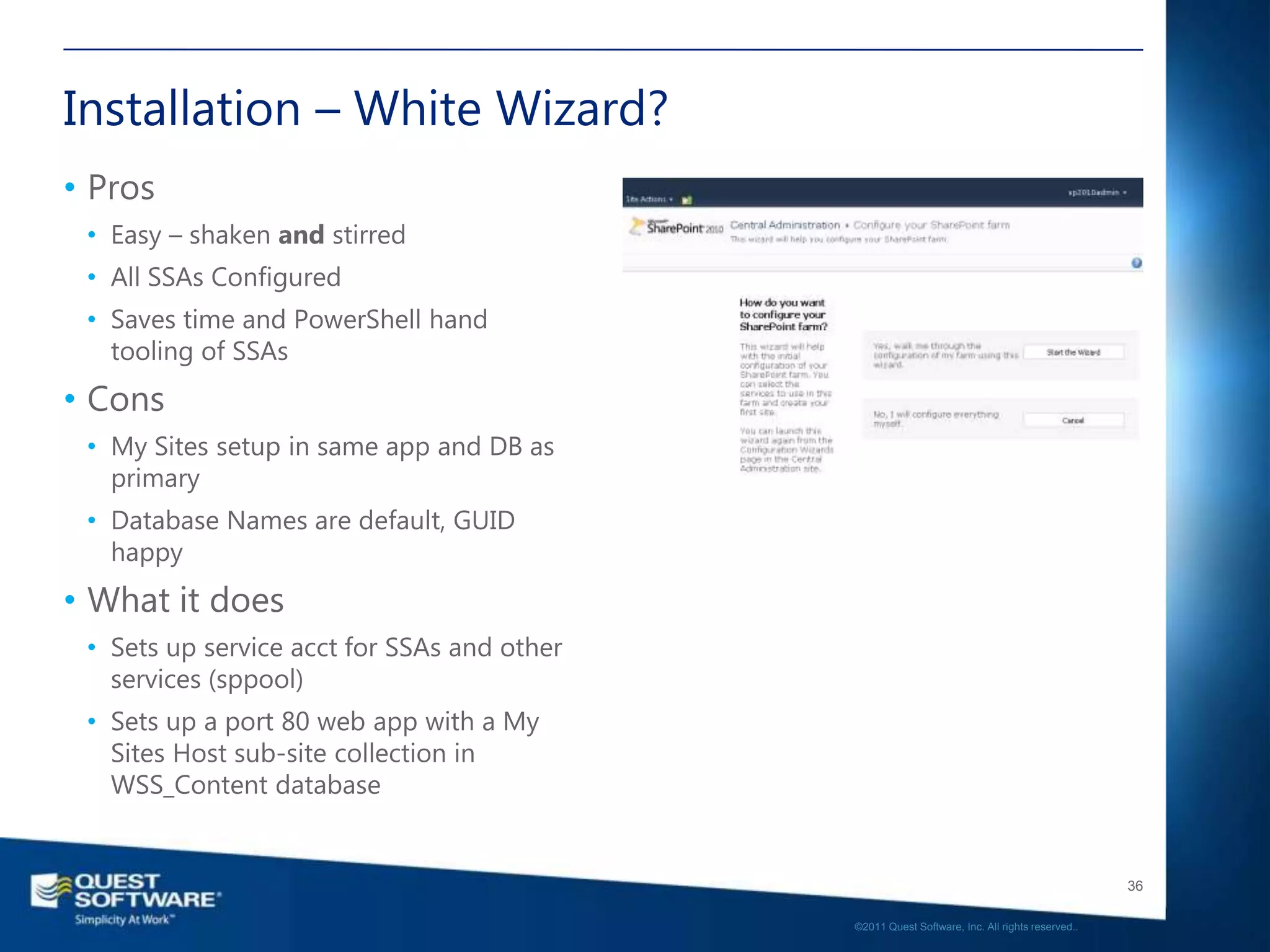 Installation – White Wizard?
• Pros
 • Easy – shaken and stirred
 • All SSAs Configured
 • Saves time and PowerShell hand
   tooling of SSAs
• Cons
 • My Sites setup in same app and DB as
   primary
 • Database Names are default, GUID
   happy
• What it does
 • Sets up service acct for SSAs and other
   services (sppool)
 • Sets up a port 80 web app with a My
   Sites Host sub-site collection in
   WSS_Content database


                                                                                                36

                                             ©2011 Quest Software, Inc. All rights reserved..
 