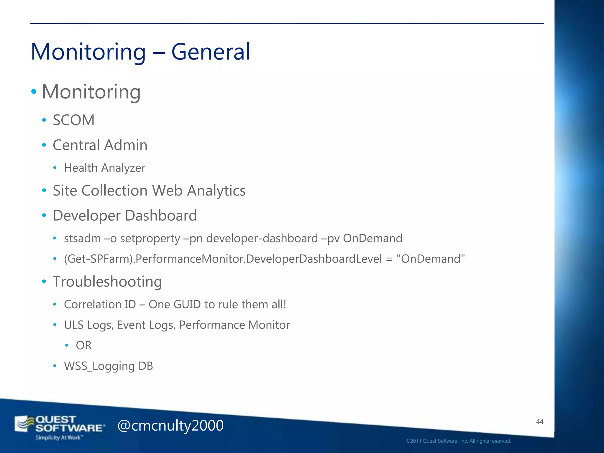 Monitoring – General
• Monitoring
 • SCOM
 • Central Admin
  • Health Analyzer

 • Site Collection Web Analytics
 • Developer Dashboard
  • stsadm –o setproperty –pn developer-dashboard –pv OnDemand
  • (Get-SPFarm).PerformanceMonitor.DeveloperDashboardLevel = "OnDemand"

 • Troubleshooting
  • Correlation ID – One GUID to rule them all!
  • ULS Logs, Event Logs, Performance Monitor
    • OR
  • WSS_Logging DB




              @cmcnulty2000                                                                                         44

                                                                 ©2011 Quest Software, Inc. All rights reserved..
 