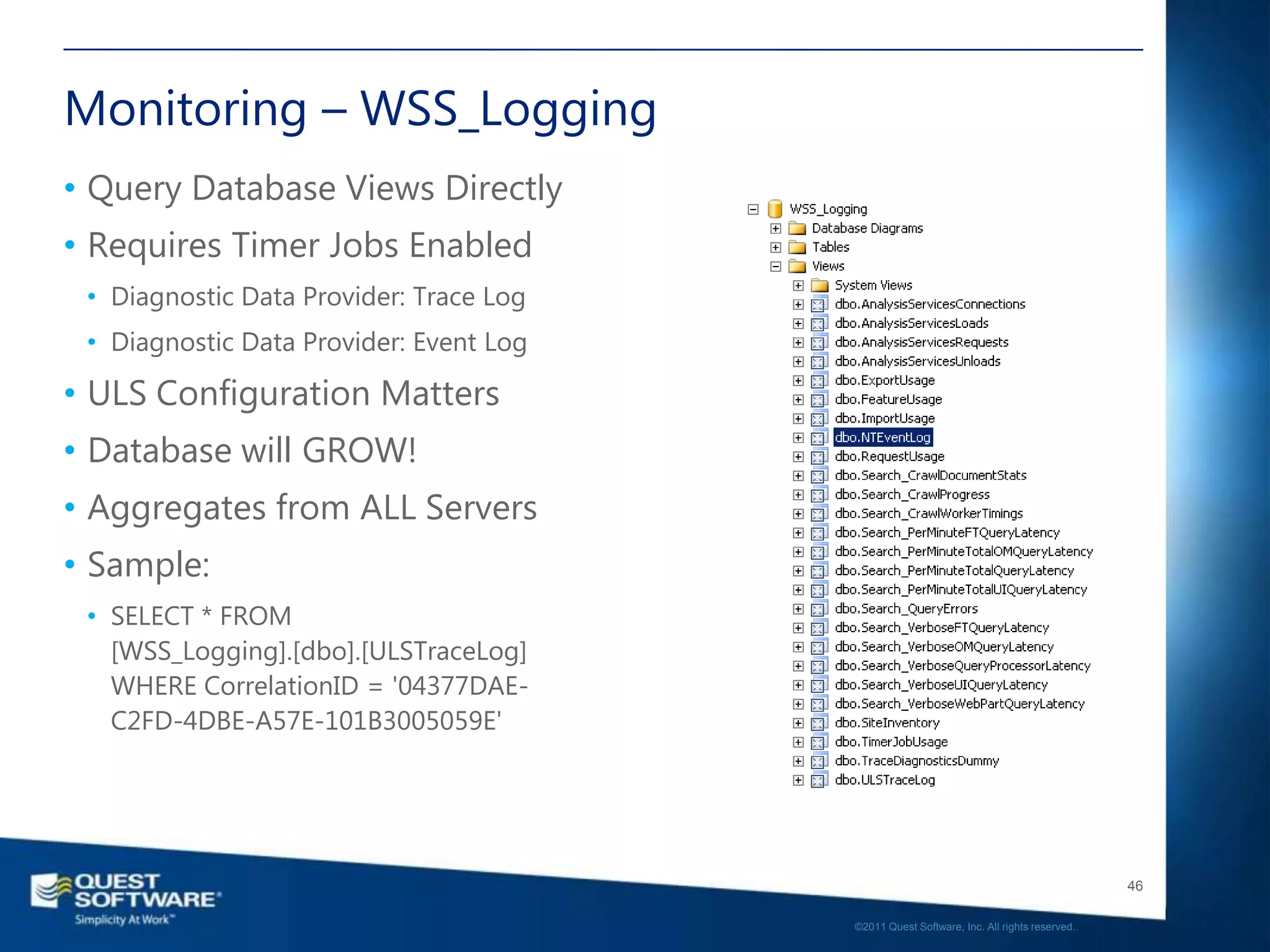 Monitoring – WSS_Logging
• Query Database Views Directly
• Requires Timer Jobs Enabled
 • Diagnostic Data Provider: Trace Log
 • Diagnostic Data Provider: Event Log

• ULS Configuration Matters
• Database will GROW!
• Aggregates from ALL Servers
• Sample:
 • SELECT * FROM
   [WSS_Logging].[dbo].[ULSTraceLog]
   WHERE CorrelationID = '04377DAE-
   C2FD-4DBE-A57E-101B3005059E'




                                                                                            46

                                         ©2011 Quest Software, Inc. All rights reserved..
 