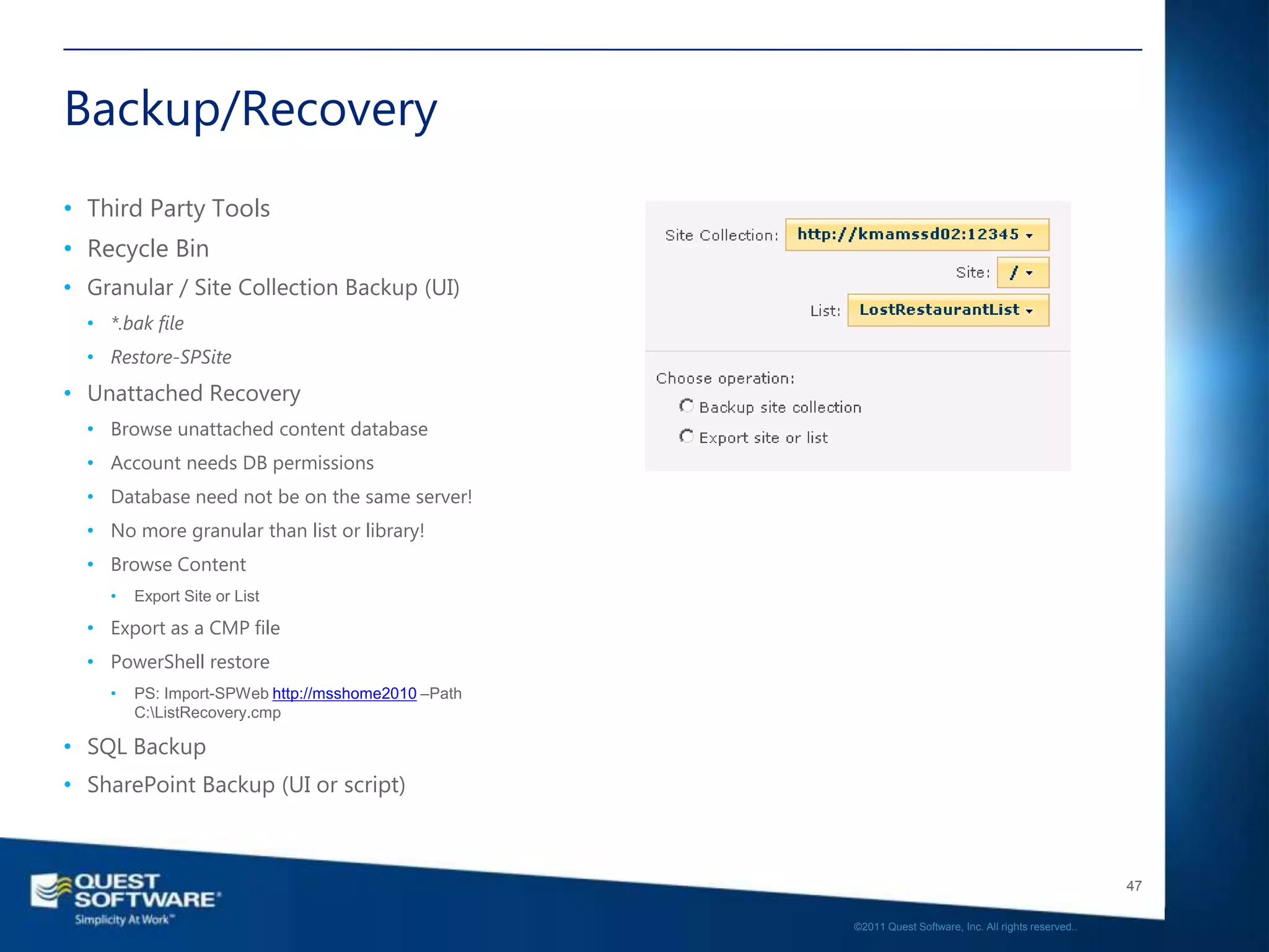 Backup/Recovery
• Third Party Tools
• Recycle Bin
• Granular / Site Collection Backup (UI)
  • *.bak file
  • Restore-SPSite
• Unattached Recovery
  • Browse unattached content database
  • Account needs DB permissions
  • Database need not be on the same server!
  • No more granular than list or library!
  • Browse Content
    •   Export Site or List

  • Export as a CMP file
  • PowerShell restore
    •   PS: Import-SPWeb http://msshome2010 –Path
        C:ListRecovery.cmp

• SQL Backup
• SharePoint Backup (UI or script)



                                                                                                       47

                                                    ©2011 Quest Software, Inc. All rights reserved..
 