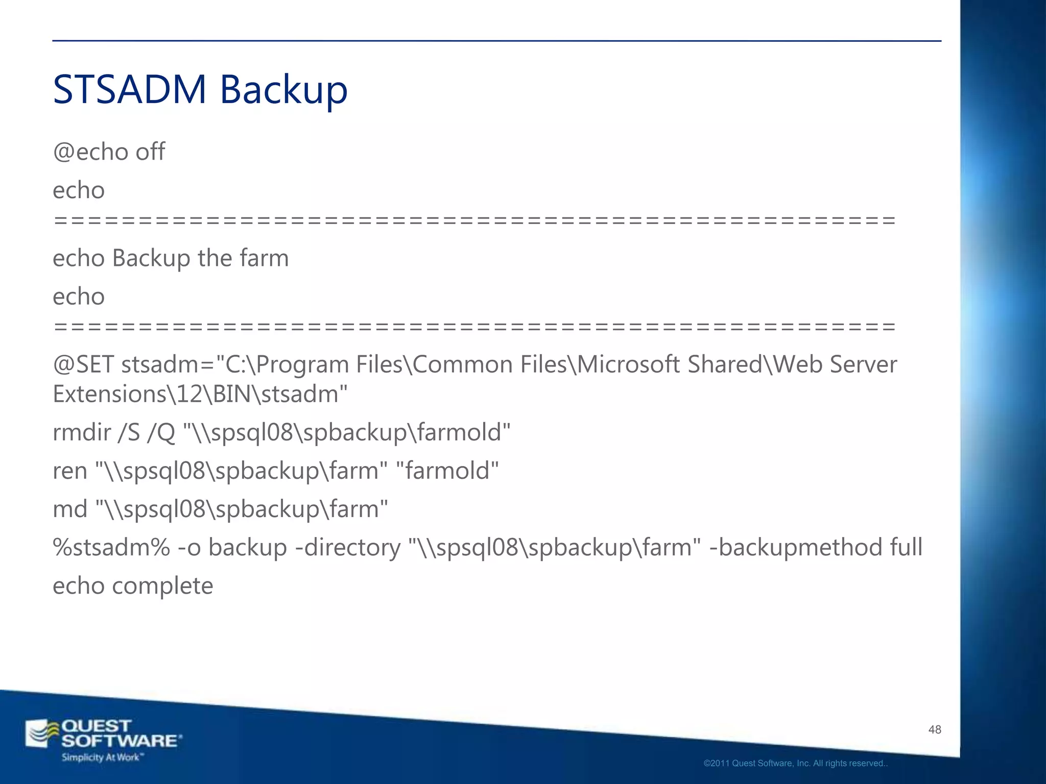 STSADM Backup
@echo off
echo
==================================================
echo Backup the farm
echo
==================================================
@SET stsadm="C:Program FilesCommon FilesMicrosoft SharedWeb Server
Extensions12BINstsadm"
rmdir /S /Q "spsql08spbackupfarmold"
ren "spsql08spbackupfarm" "farmold"
md "spsql08spbackupfarm"
%stsadm% -o backup -directory "spsql08spbackupfarm" -backupmethod full
echo complete




                                                                                                          48

                                                       ©2011 Quest Software, Inc. All rights reserved..
 