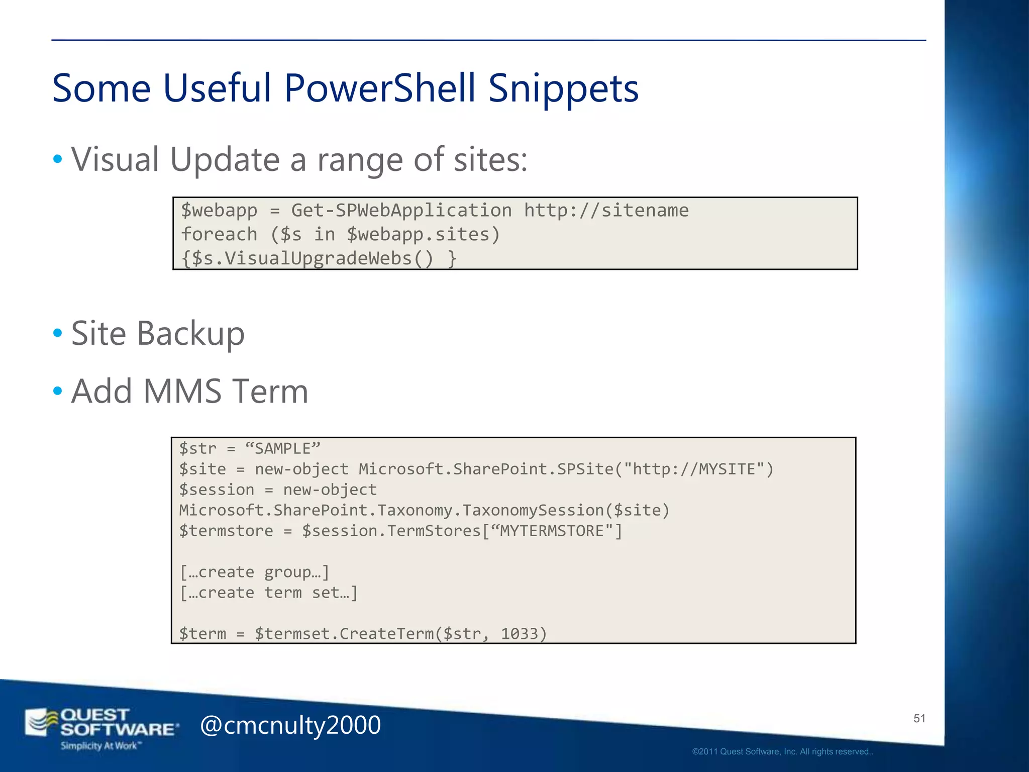 Some Useful PowerShell Snippets
• Visual Update a range of sites:
        $webapp = Get-SPWebApplication http://sitename
        foreach ($s in $webapp.sites)
        {$s.VisualUpgradeWebs() }



• Site Backup
• Add MMS Term
        $str = “SAMPLE”
        $site = new-object Microsoft.SharePoint.SPSite("http://MYSITE")
        $session = new-object
        Microsoft.SharePoint.Taxonomy.TaxonomySession($site)
        $termstore = $session.TermStores[“MYTERMSTORE"]

        […create group…]
        […create term set…]

        $term = $termset.CreateTerm($str, 1033)




          @cmcnulty2000                                                                                          51

                                                              ©2011 Quest Software, Inc. All rights reserved..
 