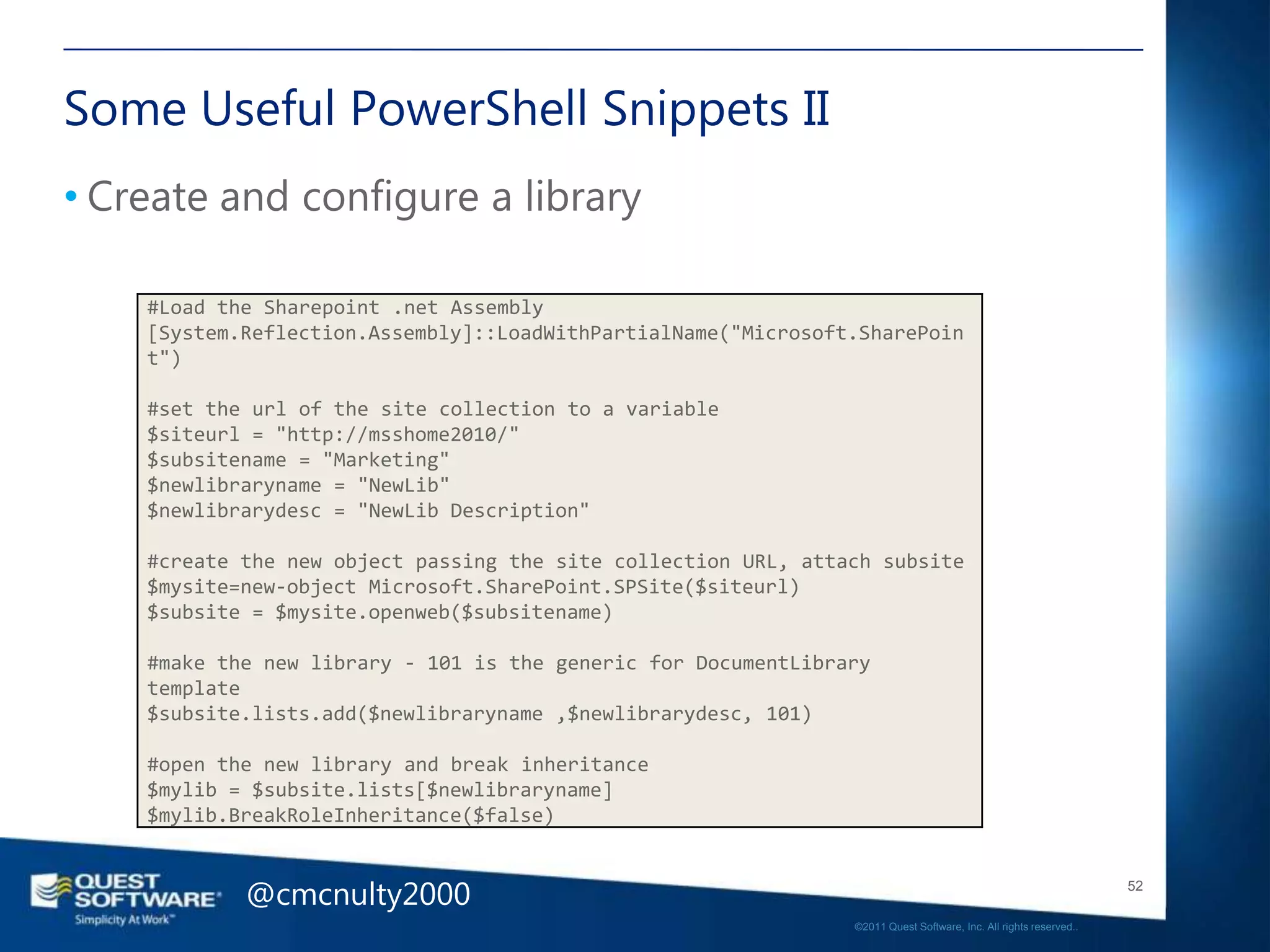 Some Useful PowerShell Snippets II
• Create and configure a library

    #Load the Sharepoint .net Assembly
    [System.Reflection.Assembly]::LoadWithPartialName("Microsoft.SharePoin
    t")

    #set the url of the site collection to a variable
    $siteurl = "http://msshome2010/"
    $subsitename = "Marketing"
    $newlibraryname = "NewLib"
    $newlibrarydesc = "NewLib Description"

    #create the new object passing the site collection URL, attach subsite
    $mysite=new-object Microsoft.SharePoint.SPSite($siteurl)
    $subsite = $mysite.openweb($subsitename)

    #make the new library - 101 is the generic for DocumentLibrary
    template
    $subsite.lists.add($newlibraryname ,$newlibrarydesc, 101)

    #open the new library and break inheritance
    $mylib = $subsite.lists[$newlibraryname]
    $mylib.BreakRoleInheritance($false)


            @cmcnulty2000                                                                                          52

                                                                ©2011 Quest Software, Inc. All rights reserved..
 