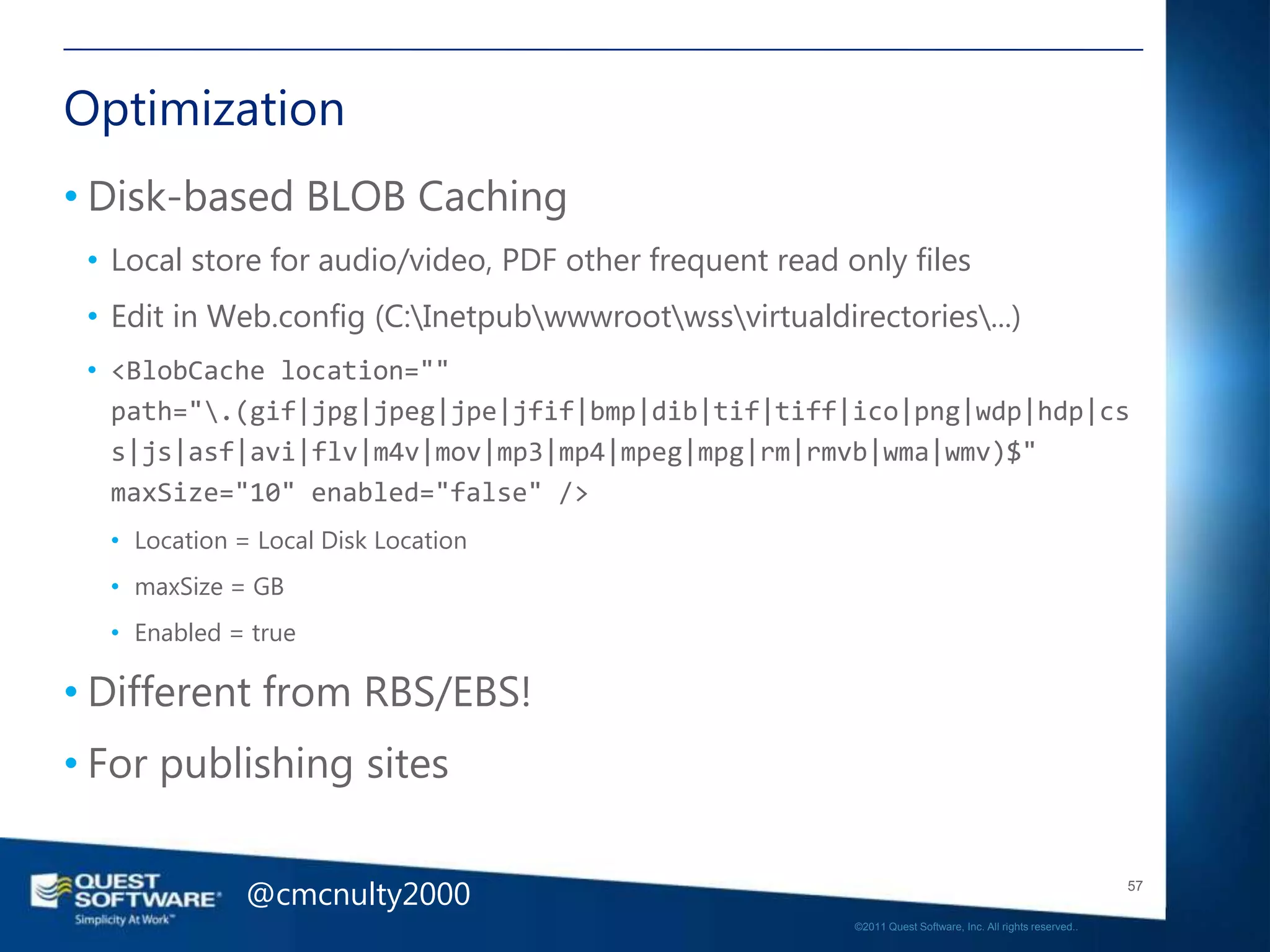 Optimization
• Disk-based BLOB Caching
 • Local store for audio/video, PDF other frequent read only files
 • Edit in Web.config (C:Inetpubwwwrootwssvirtualdirectories...)
 • <BlobCache location=""
   path=".(gif|jpg|jpeg|jpe|jfif|bmp|dib|tif|tiff|ico|png|wdp|hdp|cs
   s|js|asf|avi|flv|m4v|mov|mp3|mp4|mpeg|mpg|rm|rmvb|wma|wmv)$"
   maxSize="10" enabled="false" />
  • Location = Local Disk Location
  • maxSize = GB
  • Enabled = true

• Different from RBS/EBS!
• For publishing sites


              @cmcnulty2000                                                                                 57

                                                         ©2011 Quest Software, Inc. All rights reserved..
 