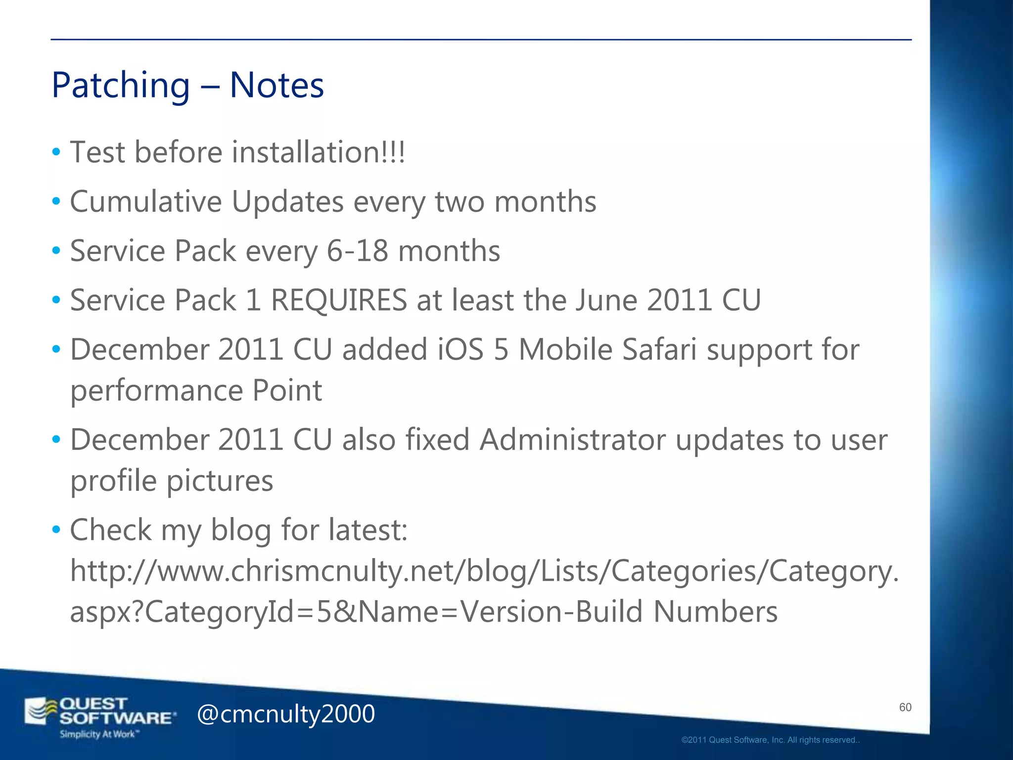 Patching – Notes
• Test before installation!!!
• Cumulative Updates every two months
• Service Pack every 6-18 months
• Service Pack 1 REQUIRES at least the June 2011 CU
• December 2011 CU added iOS 5 Mobile Safari support for
  performance Point
• December 2011 CU also fixed Administrator updates to user
  profile pictures
• Check my blog for latest:
  http://www.chrismcnulty.net/blog/Lists/Categories/Category.
  aspx?CategoryId=5&Name=Version-Build Numbers


           @cmcnulty2000                                                                        60

                                             ©2011 Quest Software, Inc. All rights reserved..
 