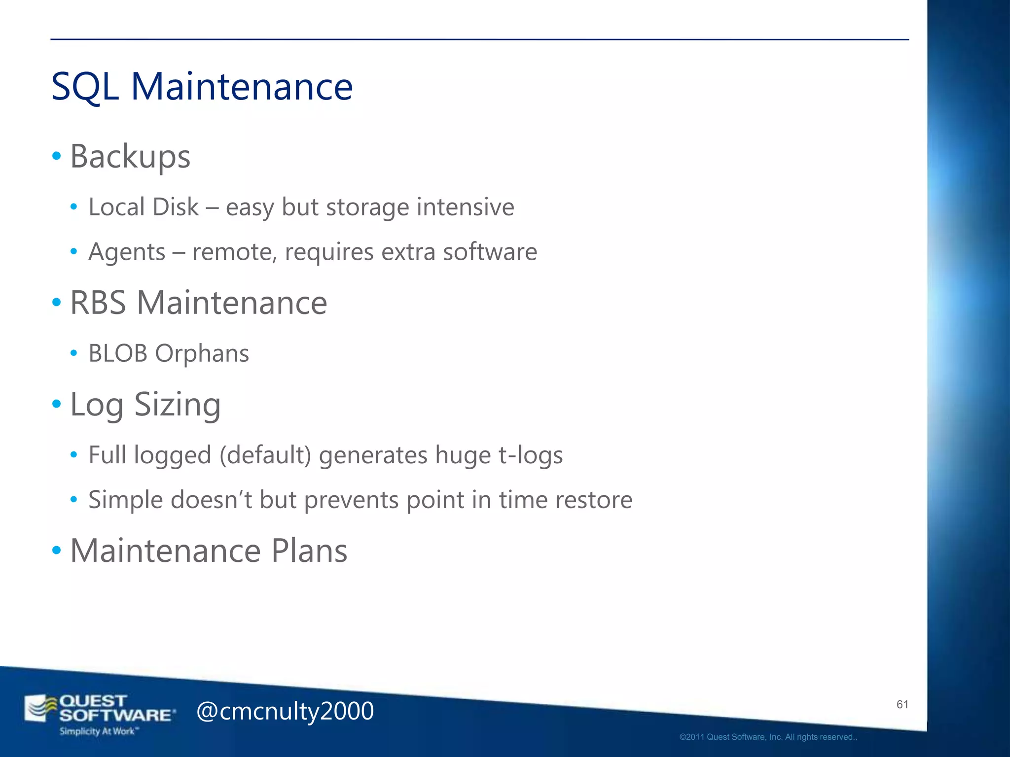 SQL Maintenance
• Backups
 • Local Disk – easy but storage intensive
 • Agents – remote, requires extra software

• RBS Maintenance
 • BLOB Orphans

• Log Sizing
 • Full logged (default) generates huge t-logs
 • Simple doesn‘t but prevents point in time restore

• Maintenance Plans



            @cmcnulty2000                                                                                 61

                                                       ©2011 Quest Software, Inc. All rights reserved..
 