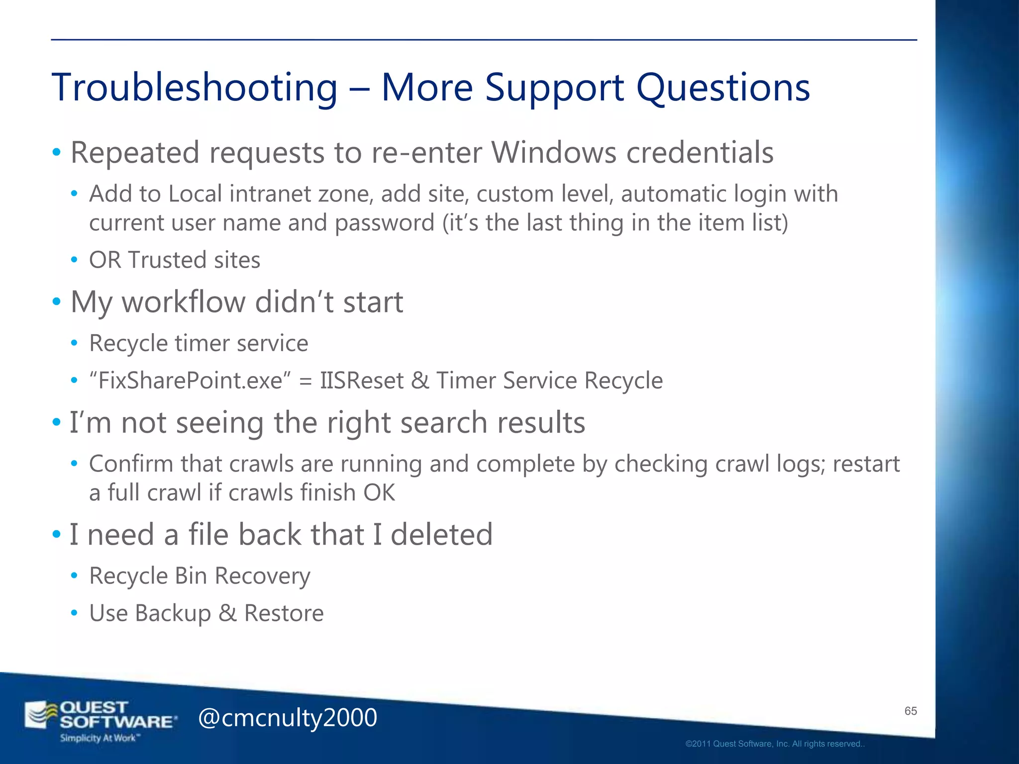 Troubleshooting – More Support Questions
• Repeated requests to re-enter Windows credentials
 • Add to Local intranet zone, add site, custom level, automatic login with
   current user name and password (it‘s the last thing in the item list)
 • OR Trusted sites
• My workflow didn‘t start
 • Recycle timer service
 • ―FixSharePoint.exe‖ = IISReset & Timer Service Recycle
• I‘m not seeing the right search results
 • Confirm that crawls are running and complete by checking crawl logs; restart
   a full crawl if crawls finish OK
• I need a file back that I deleted
 • Recycle Bin Recovery
 • Use Backup & Restore



             @cmcnulty2000                                                                                     65

                                                            ©2011 Quest Software, Inc. All rights reserved..
 