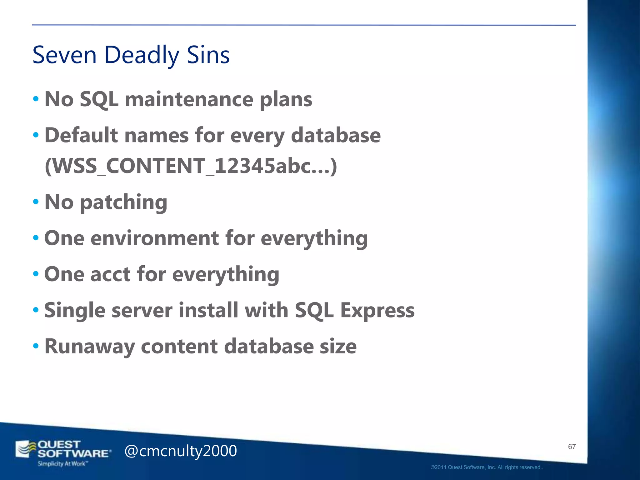 Seven Deadly Sins
• No SQL maintenance plans
• Default names for every database
  (WSS_CONTENT_12345abc…)
• No patching
• One environment for everything
• One acct for everything
• Single server install with SQL Express
• Runaway content database size



         @cmcnulty2000                                                                        67

                                           ©2011 Quest Software, Inc. All rights reserved..
 