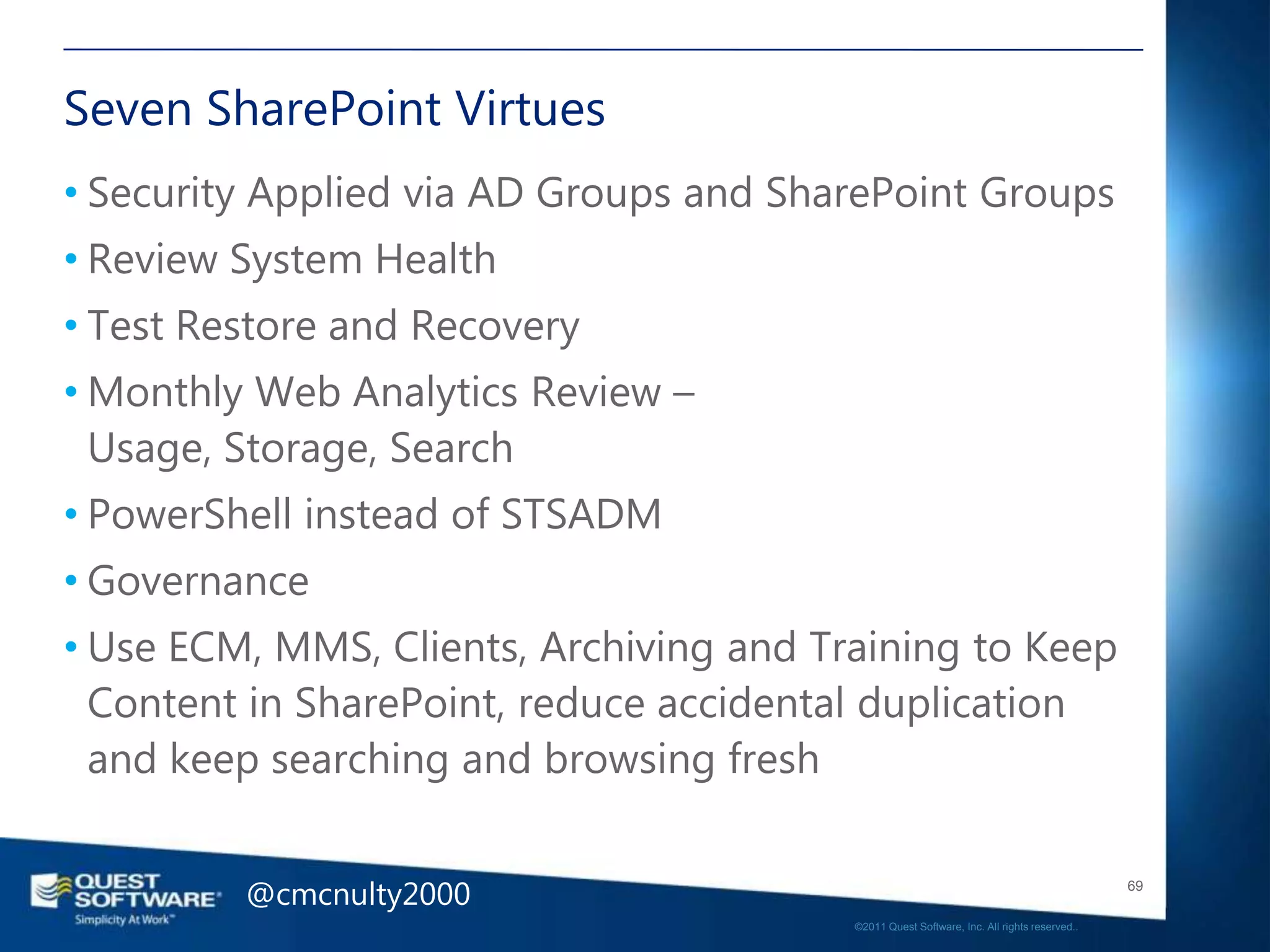 Seven SharePoint Virtues
• Security Applied via AD Groups and SharePoint Groups
• Review System Health
• Test Restore and Recovery
• Monthly Web Analytics Review –
  Usage, Storage, Search
• PowerShell instead of STSADM
• Governance
• Use ECM, MMS, Clients, Archiving and Training to Keep
  Content in SharePoint, reduce accidental duplication
  and keep searching and browsing fresh


         @cmcnulty2000                                                                      69

                                         ©2011 Quest Software, Inc. All rights reserved..
 