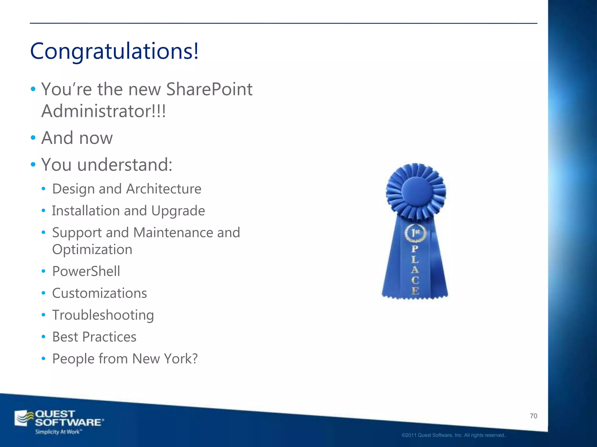 Congratulations!
• You‘re the new SharePoint
  Administrator!!!
• And now
• You understand:
 • Design and Architecture
 • Installation and Upgrade
 • Support and Maintenance and
   Optimization
 • PowerShell
 • Customizations
 • Troubleshooting
 • Best Practices
 • People from New York?


                                                                                    70

                                 ©2011 Quest Software, Inc. All rights reserved..
 