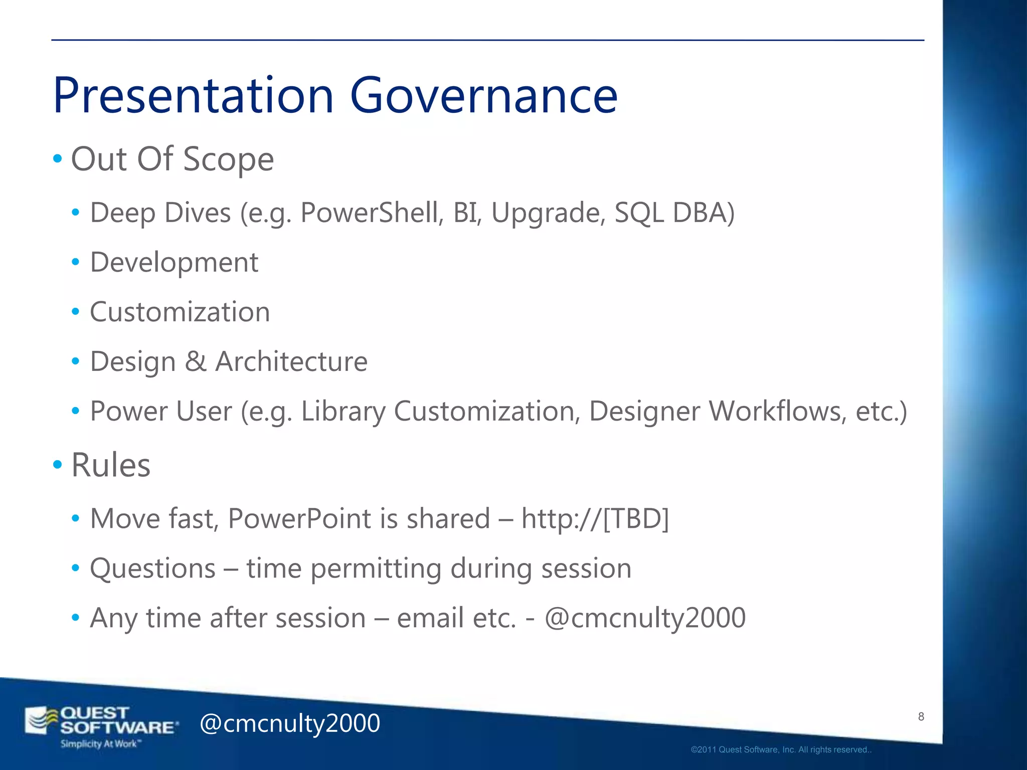 Presentation Governance
• Out Of Scope
 • Deep Dives (e.g. PowerShell, BI, Upgrade, SQL DBA)
 • Development
 • Customization
 • Design & Architecture
 • Power User (e.g. Library Customization, Designer Workflows, etc.)
• Rules
 • Move fast, PowerPoint is shared – http://[TBD]
 • Questions – time permitting during session
 • Any time after session – email etc. - @cmcnulty2000


           @cmcnulty2000                                                                               8

                                                    ©2011 Quest Software, Inc. All rights reserved..
 