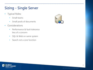 Sizing - Single Server
• Typical Roles:
    •   Small teams
    •   Small pools of documents
• Considerations
    •   Performance & fault tolerance
        less of a concern
    •   SQL & Web on same system
    •   Search not a core function




                                                                                           16

                                        ©2011 Quest Software, Inc. All rights reserved..
 