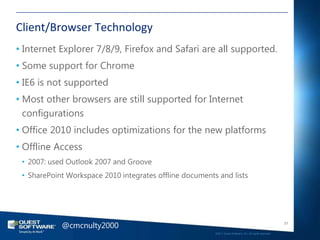 Client/Browser Technology
• Internet Explorer 7/8/9, Firefox and Safari are all supported.
• Some support for Chrome
• IE6 is not supported
• Most other browsers are still supported for Internet
  configurations
• Office 2010 includes optimizations for the new platforms
• Offline Access
 • 2007: used Outlook 2007 and Groove
 • SharePoint Workspace 2010 integrates offline documents and lists




            @cmcnulty2000                                                                                   31

                                                         ©2011 Quest Software, Inc. All rights reserved..
 