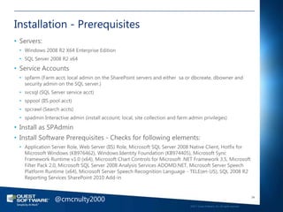 Installation - Prerequisites
• Servers:
 • Windows 2008 R2 X64 Enterprise Edition
 • SQL Server 2008 R2 x64
• Service Accounts
 • spfarm (Farm acct; local admin on the SharePoint servers and either sa or dbcreate, dbowner and
   security admin on the SQL server.)
 • svcsql (SQL Server service acct)
 • sppool (IIS pool acct)
 • spcrawl (Search accts)
 • spadmin Interactive admin (install account; local, site collection and farm admin privileges)
• Install as SPAdmin
• Install Software Prerequisites - Checks for following elements:
 • Application Server Role, Web Server (IIS) Role, Microsoft SQL Server 2008 Native Client, Hotfix for
   Microsoft Windows (KB976462), Windows Identity Foundation (KB974405), Microsoft Sync
   Framework Runtime v1.0 (x64), Microsoft Chart Controls for Microsoft .NET Framework 3.5, Microsoft
   Filter Pack 2.0, Microsoft SQL Server 2008 Analysis Services ADOMD.NET, Microsoft Server Speech
   Platform Runtime (x64), Microsoft Server Speech Recognition Language - TELE(en-US), SQL 2008 R2
   Reporting Services SharePoint 2010 Add-in



                 @cmcnulty2000                                                                                                    34

                                                                               ©2011 Quest Software, Inc. All rights reserved..
 