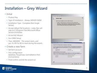 Installation – Grey Wizard
• Initial
  • Product Key
  • Type of installation - Always SERVER FARM
  • Installation Type - Complete [Not Single
    Server]
  • Accept default file locations – index files will
    stay on C:Program FilesMicrosoft Office
    Servers14.0Data
  • At end NO Wizard
  • Run OWA Setup
  • Then, WIZARD! The wizard starts, and
    yes, it‘s OK for IIS to reset during the wizard…
• Create a new farm
  • Set farm account
  • Pick configuration
    database, Passphrase, CentralAdmin Port
    (Conventions)
  • Final confirm and let the wizard run



                                                                                                          35

                                                       ©2011 Quest Software, Inc. All rights reserved..
 