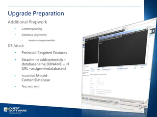 Upgrade Preparation
Additional Prepwork
   •   Content pruning

   •   Database alignment
       •     stsadm-o mergecontentdbs

DB Attach
   •   Preinstall Required Features
   •   Stsadm –o addcontentdb –
       databasename DBNAME –url
       URL –assignnewdatabaseid
   •   PowerShell Mount-
       ContentDatabase
   •   Test, test, test!




                                                                                           37

                                        ©2011 Quest Software, Inc. All rights reserved..
 
