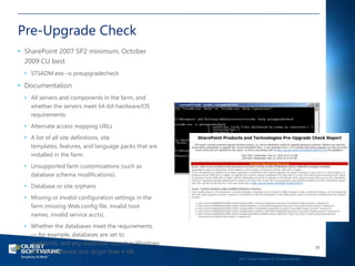 Pre-Upgrade Check
• SharePoint 2007 SP2 minimum, October
  2009 CU best
 • STSADM.exe –o preupgradecheck

• Documentation
 • All servers and components in the farm, and
   whether the servers meet 64-bit hardware/OS
   requirements
 • Alternate access mapping URLs
 • A list of all site definitions, site
   templates, features, and language packs that are
   installed in the farm.
 • Unsupported farm customizations (such as
   database schema modifications).
 • Database or site orphans
 • Missing or invalid configuration settings in the
   farm (missing Web.config file, invalid host
   names, invalid service accts).
 • Whether the databases meet the requirements
   — for example, databases are set to
   read/write, and any databases stored in Windows
                                                                                                         38
   Internal Database and larger than 4 GB.
                                                      ©2011 Quest Software, Inc. All rights reserved..
 