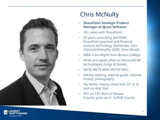 Chris McNulty
•    SharePoint Strategic Product
     Manager at Quest Software
•    10+ years with SharePoint
•    20 years consulting (led KMA
     SharePoint practice) and financial
     services technology (Santander, John
     Hancock/Manulife, GMO, State Street)
•    MBA in Inv Mgmt from Boston College
•    Write and speak often on Microsoft IW
     technologies (blogs & books)
•    MCSE MCTS MSA MVTSP MCC
•    Hiking, cooking, playing guitar, colonial
     history, photography
•    My family: Hayley, three kids (17, 8, 5)
     and my dog Stan
•    411 on 516: Born in Nassau
     County, grew up in Suffolk County



                                                                         4

                      ©2011 Quest Software, Inc. All rights reserved..
 