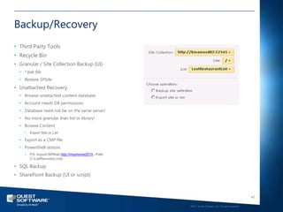 Backup/Recovery
• Third Party Tools
• Recycle Bin
• Granular / Site Collection Backup (UI)
  • *.bak file
  • Restore-SPSite
• Unattached Recovery
  • Browse unattached content database
  • Account needs DB permissions
  • Database need not be on the same server!
  • No more granular than list or library!
  • Browse Content
    •   Export Site or List

  • Export as a CMP file
  • PowerShell restore
    •   PS: Import-SPWeb http://msshome2010 –Path
        C:ListRecovery.cmp

• SQL Backup
• SharePoint Backup (UI or script)



                                                                                                       47

                                                    ©2011 Quest Software, Inc. All rights reserved..
 