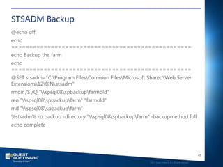 STSADM Backup
@echo off
echo
==================================================
echo Backup the farm
echo
==================================================
@SET stsadm="C:Program FilesCommon FilesMicrosoft SharedWeb Server
Extensions12BINstsadm"
rmdir /S /Q "spsql08spbackupfarmold"
ren "spsql08spbackupfarm" "farmold"
md "spsql08spbackupfarm"
%stsadm% -o backup -directory "spsql08spbackupfarm" -backupmethod full
echo complete




                                                                                                          48

                                                       ©2011 Quest Software, Inc. All rights reserved..
 