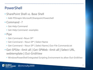 PowerShell
• SharePoint Shell vs. Base Shell
 • Add-PSSnapin Microsoft.Sharepoint.Powershell
• Command -?
 • Get-Help Command
 • Get-Help Command –examples
• Pipe
 • Get-Command –Noun SP*
 • Get-Command – Noun SP* | Select Name
 • Get-Command – Noun SP* | Select Name | Out-File Commands.txt
• Get-SPSite –limit all | Get-SPWeb –limit all | Select URL,
  webtemplate | Out-GridView
 • WindowsPowerShell Integrated Scripting Environment to allow Out-GridView


            @cmcnulty2000                                                                                 50

                                                       ©2011 Quest Software, Inc. All rights reserved..
 