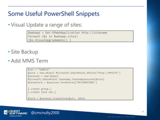 Some Useful PowerShell Snippets
• Visual Update a range of sites:
        $webapp = Get-SPWebApplication http://sitename
        foreach ($s in $webapp.sites)
        {$s.VisualUpgradeWebs() }



• Site Backup
• Add MMS Term
        $str = “SAMPLE”
        $site = new-object Microsoft.SharePoint.SPSite("http://MYSITE")
        $session = new-object
        Microsoft.SharePoint.Taxonomy.TaxonomySession($site)
        $termstore = $session.TermStores[“MYTERMSTORE"]

        […create group…]
        […create term set…]

        $term = $termset.CreateTerm($str, 1033)




          @cmcnulty2000                                                                                          51

                                                              ©2011 Quest Software, Inc. All rights reserved..
 
