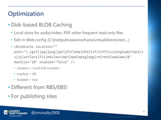 Optimization
• Disk-based BLOB Caching
 • Local store for audio/video, PDF other frequent read only files
 • Edit in Web.config (C:Inetpubwwwrootwssvirtualdirectories...)
 • <BlobCache location=""
   path=".(gif|jpg|jpeg|jpe|jfif|bmp|dib|tif|tiff|ico|png|wdp|hdp|cs
   s|js|asf|avi|flv|m4v|mov|mp3|mp4|mpeg|mpg|rm|rmvb|wma|wmv)$"
   maxSize="10" enabled="false" />
  • Location = Local Disk Location
  • maxSize = GB
  • Enabled = true

• Different from RBS/EBS!
• For publishing sites


              @cmcnulty2000                                                                                 57

                                                         ©2011 Quest Software, Inc. All rights reserved..
 