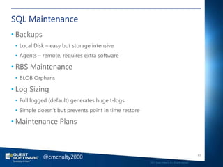 SQL Maintenance
• Backups
 • Local Disk – easy but storage intensive
 • Agents – remote, requires extra software

• RBS Maintenance
 • BLOB Orphans

• Log Sizing
 • Full logged (default) generates huge t-logs
 • Simple doesn‘t but prevents point in time restore

• Maintenance Plans



            @cmcnulty2000                                                                                 61

                                                       ©2011 Quest Software, Inc. All rights reserved..
 