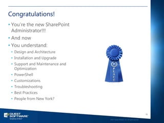 Congratulations!
• You‘re the new SharePoint
  Administrator!!!
• And now
• You understand:
 • Design and Architecture
 • Installation and Upgrade
 • Support and Maintenance and
   Optimization
 • PowerShell
 • Customizations
 • Troubleshooting
 • Best Practices
 • People from New York?


                                                                                    70

                                 ©2011 Quest Software, Inc. All rights reserved..
 