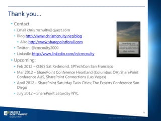 Thank you…
• Contact
 • Email chris.mcnulty@quest.com
 • Blog http://www.chrismcnulty.net/blog
   • Also http://www.sharepointforall.com
 • Twitter: @cmcnulty2000
 • LinkedIn:http://www.linkedin.com/in/cmcnulty
• Upcoming:
 • Feb 2012 – O365 Sat Redmond, SPTechCon San Francisco
 • Mar 2012 – SharePoint Conference Heartland (Columbus OH),SharePoint
   Conference AUS, SharePoint Connections (Las Vegas)
 • April 2012 – SharePoint Saturday Twin Cities; The Experts Conference San
   Diego
 • July 2012 – SharePoint Saturday NYC



                                                                                                           73

                                                        ©2011 Quest Software, Inc. All rights reserved..
 