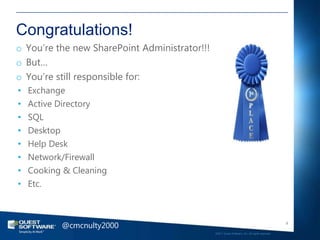 Congratulations!
o You‘re the new SharePoint Administrator!!!
o But…
o You‘re still responsible for:
•   Exchange
•   Active Directory
•   SQL
•   Desktop
•   Help Desk
•   Network/Firewall
•   Cooking & Cleaning
•   Etc.



           @cmcnulty2000                                                                          9

                                               ©2011 Quest Software, Inc. All rights reserved..
 