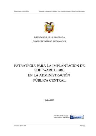 Subsecretaria de Informática        Estrategia Implantación de Software Libre en la Administración Pública Central de Ecuador




                                PRESIDENCIA DE LA REPÚBLICA

                               SUBSECRETARÍA DE INFORMÁTICA




ESTRATEGIA PARA LA IMPLANTACIÓN DE 
          SOFTWARE LIBRE
      EN LA ADMINISTRACIÓN 
         PÚBLICA CENTRAL




                                              Quito, 2009




                                                                Este documento ha sido
                                                                elaborado con OpenOffice




Versión 1 – Enero 2009                                                                                              Página 1
 