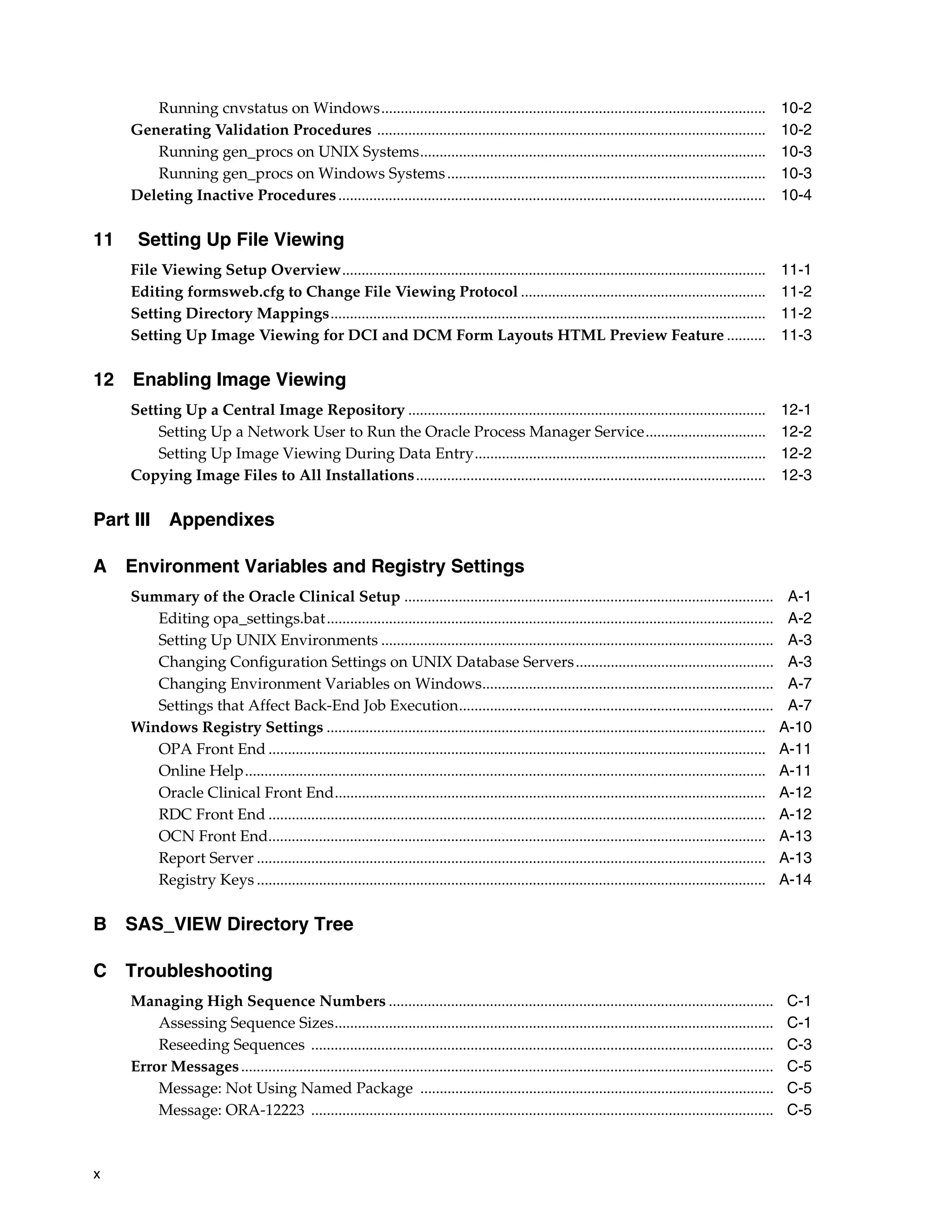 Running cnvstatus on Windows...................................................................................................                         10-2
     Generating Validation Procedures ....................................................................................................                      10-2
        Running gen_procs on UNIX Systems.........................................................................................                              10-3
        Running gen_procs on Windows Systems ..................................................................................                                 10-3
     Deleting Inactive Procedures ..............................................................................................................                10-4

11    Setting Up File Viewing
     File Viewing Setup Overview.............................................................................................................                   11-1
     Editing formsweb.cfg to Change File Viewing Protocol ...............................................................                                       11-2
     Setting Directory Mappings................................................................................................................                 11-2
     Setting Up Image Viewing for DCI and DCM Form Layouts HTML Preview Feature ..........                                                                      11-3

12 Enabling Image Viewing
     Setting Up a Central Image Repository ............................................................................................                         12-1
         Setting Up a Network User to Run the Oracle Process Manager Service...............................                                                     12-2
         Setting Up Image Viewing During Data Entry...........................................................................                                  12-2
     Copying Image Files to All Installations..........................................................................................                         12-3

Part III      Appendixes

A Environment Variables and Registry Settings
     Summary of the Oracle Clinical Setup ...............................................................................................                        A-1
        Editing opa_settings.bat...................................................................................................................              A-2
        Setting Up UNIX Environments .....................................................................................................                       A-3
        Changing Configuration Settings on UNIX Database Servers ...................................................                                             A-3
        Changing Environment Variables on Windows...........................................................................                                     A-7
        Settings that Affect Back-End Job Execution.................................................................................                             A-7
     Windows Registry Settings .................................................................................................................                A-10
        OPA Front End ................................................................................................................................          A-11
        Online Help......................................................................................................................................       A-11
        Oracle Clinical Front End...............................................................................................................                A-12
        RDC Front End ................................................................................................................................          A-12
        OCN Front End................................................................................................................................           A-13
        Report Server ...................................................................................................................................       A-13
        Registry Keys ...................................................................................................................................       A-14

B SAS_VIEW Directory Tree

C Troubleshooting
     Managing High Sequence Numbers ...................................................................................................                         C-1
         Assessing Sequence Sizes.................................................................................................................              C-1
         Reseeding Sequences .......................................................................................................................            C-3
     Error Messages .........................................................................................................................................   C-5
         Message: Not Using Named Package ...........................................................................................                           C-5
         Message: ORA-12223 .......................................................................................................................             C-5



x
 