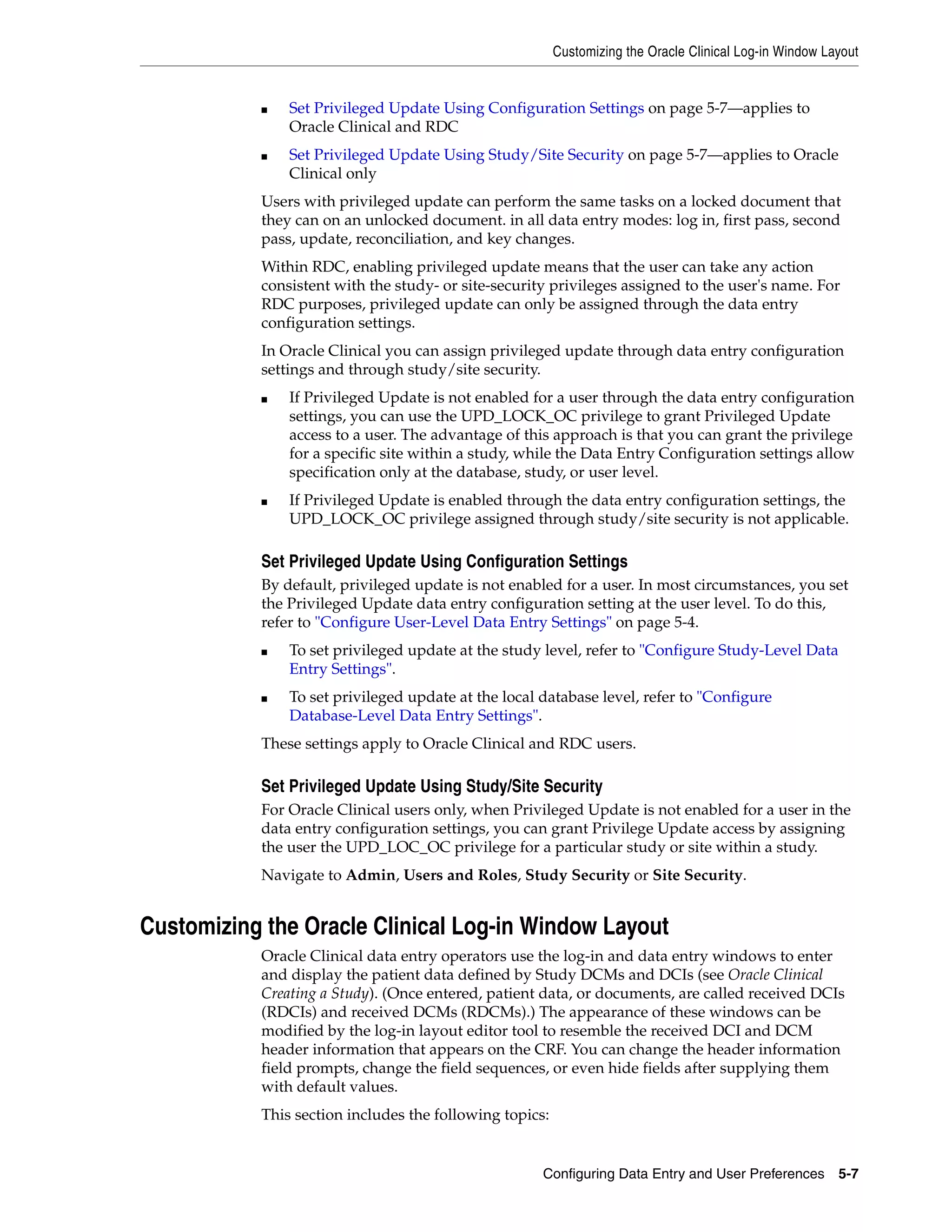 Customizing the Oracle Clinical Log-in Window Layout


           ■   Set Privileged Update Using Configuration Settings on page 5-7—applies to
               Oracle Clinical and RDC
           ■   Set Privileged Update Using Study/Site Security on page 5-7—applies to Oracle
               Clinical only
           Users with privileged update can perform the same tasks on a locked document that
           they can on an unlocked document. in all data entry modes: log in, first pass, second
           pass, update, reconciliation, and key changes.
           Within RDC, enabling privileged update means that the user can take any action
           consistent with the study- or site-security privileges assigned to the user's name. For
           RDC purposes, privileged update can only be assigned through the data entry
           configuration settings.
           In Oracle Clinical you can assign privileged update through data entry configuration
           settings and through study/site security.
           ■   If Privileged Update is not enabled for a user through the data entry configuration
               settings, you can use the UPD_LOCK_OC privilege to grant Privileged Update
               access to a user. The advantage of this approach is that you can grant the privilege
               for a specific site within a study, while the Data Entry Configuration settings allow
               specification only at the database, study, or user level.
           ■   If Privileged Update is enabled through the data entry configuration settings, the
               UPD_LOCK_OC privilege assigned through study/site security is not applicable.

           Set Privileged Update Using Configuration Settings
           By default, privileged update is not enabled for a user. In most circumstances, you set
           the Privileged Update data entry configuration setting at the user level. To do this,
           refer to "Configure User-Level Data Entry Settings" on page 5-4.
           ■   To set privileged update at the study level, refer to "Configure Study-Level Data
               Entry Settings".
           ■   To set privileged update at the local database level, refer to "Configure
               Database-Level Data Entry Settings".
           These settings apply to Oracle Clinical and RDC users.

           Set Privileged Update Using Study/Site Security
           For Oracle Clinical users only, when Privileged Update is not enabled for a user in the
           data entry configuration settings, you can grant Privilege Update access by assigning
           the user the UPD_LOC_OC privilege for a particular study or site within a study.
           Navigate to Admin, Users and Roles, Study Security or Site Security.


Customizing the Oracle Clinical Log-in Window Layout
           Oracle Clinical data entry operators use the log-in and data entry windows to enter
           and display the patient data defined by Study DCMs and DCIs (see Oracle Clinical
           Creating a Study). (Once entered, patient data, or documents, are called received DCIs
           (RDCIs) and received DCMs (RDCMs).) The appearance of these windows can be
           modified by the log-in layout editor tool to resemble the received DCI and DCM
           header information that appears on the CRF. You can change the header information
           field prompts, change the field sequences, or even hide fields after supplying them
           with default values.
           This section includes the following topics:


                                                     Configuring Data Entry and User Preferences 5-7
 