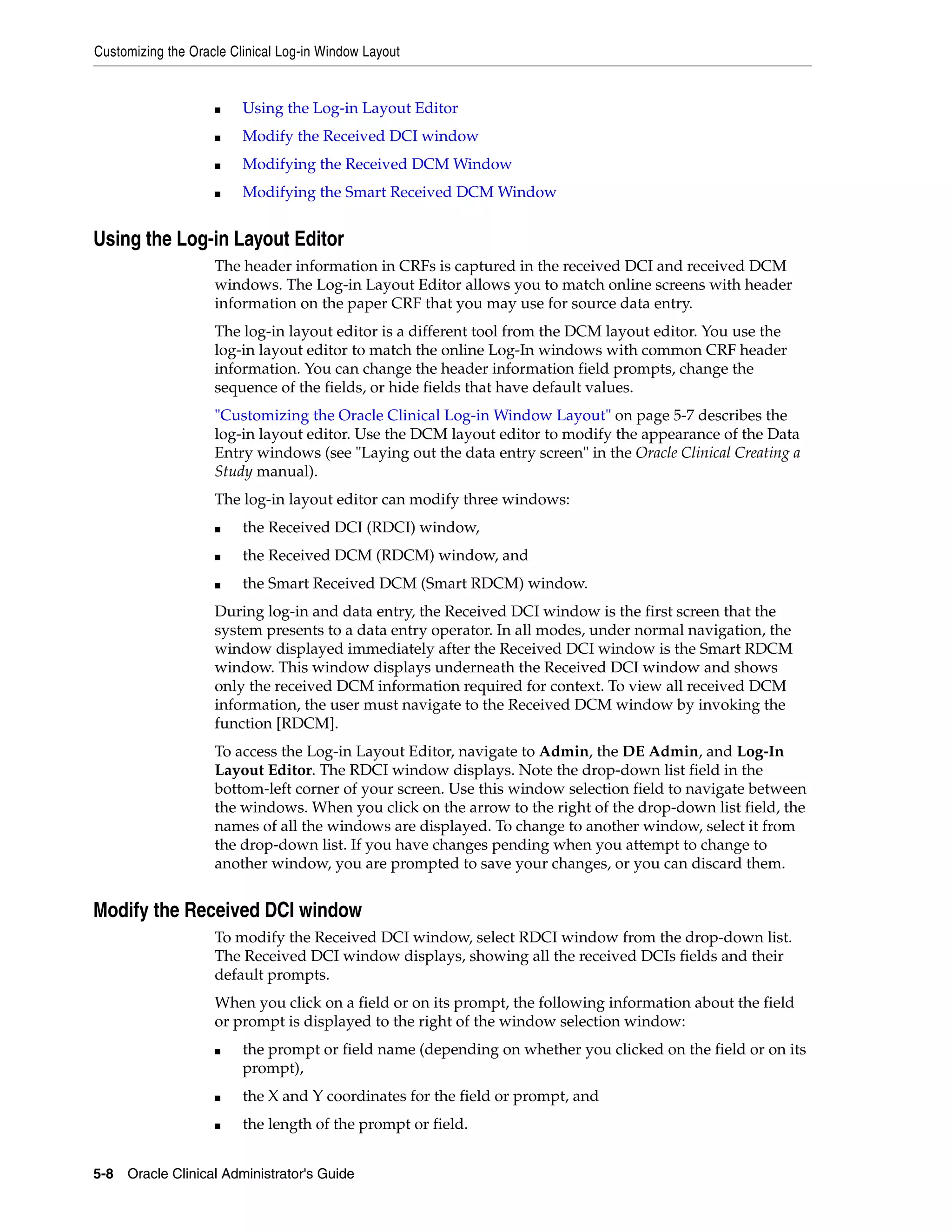 Customizing the Oracle Clinical Log-in Window Layout


                    ■    Using the Log-in Layout Editor
                    ■    Modify the Received DCI window
                    ■    Modifying the Received DCM Window
                    ■    Modifying the Smart Received DCM Window


Using the Log-in Layout Editor
                    The header information in CRFs is captured in the received DCI and received DCM
                    windows. The Log-in Layout Editor allows you to match online screens with header
                    information on the paper CRF that you may use for source data entry.
                    The log-in layout editor is a different tool from the DCM layout editor. You use the
                    log-in layout editor to match the online Log-In windows with common CRF header
                    information. You can change the header information field prompts, change the
                    sequence of the fields, or hide fields that have default values.
                    "Customizing the Oracle Clinical Log-in Window Layout" on page 5-7 describes the
                    log-in layout editor. Use the DCM layout editor to modify the appearance of the Data
                    Entry windows (see "Laying out the data entry screen" in the Oracle Clinical Creating a
                    Study manual).
                    The log-in layout editor can modify three windows:
                    ■    the Received DCI (RDCI) window,
                    ■    the Received DCM (RDCM) window, and
                    ■    the Smart Received DCM (Smart RDCM) window.
                    During log-in and data entry, the Received DCI window is the first screen that the
                    system presents to a data entry operator. In all modes, under normal navigation, the
                    window displayed immediately after the Received DCI window is the Smart RDCM
                    window. This window displays underneath the Received DCI window and shows
                    only the received DCM information required for context. To view all received DCM
                    information, the user must navigate to the Received DCM window by invoking the
                    function [RDCM].
                    To access the Log-in Layout Editor, navigate to Admin, the DE Admin, and Log-In
                    Layout Editor. The RDCI window displays. Note the drop-down list field in the
                    bottom-left corner of your screen. Use this window selection field to navigate between
                    the windows. When you click on the arrow to the right of the drop-down list field, the
                    names of all the windows are displayed. To change to another window, select it from
                    the drop-down list. If you have changes pending when you attempt to change to
                    another window, you are prompted to save your changes, or you can discard them.


Modify the Received DCI window
                    To modify the Received DCI window, select RDCI window from the drop-down list.
                    The Received DCI window displays, showing all the received DCIs fields and their
                    default prompts.
                    When you click on a field or on its prompt, the following information about the field
                    or prompt is displayed to the right of the window selection window:
                    ■    the prompt or field name (depending on whether you clicked on the field or on its
                         prompt),
                    ■    the X and Y coordinates for the field or prompt, and
                    ■    the length of the prompt or field.


5-8 Oracle Clinical Administrator's Guide
 