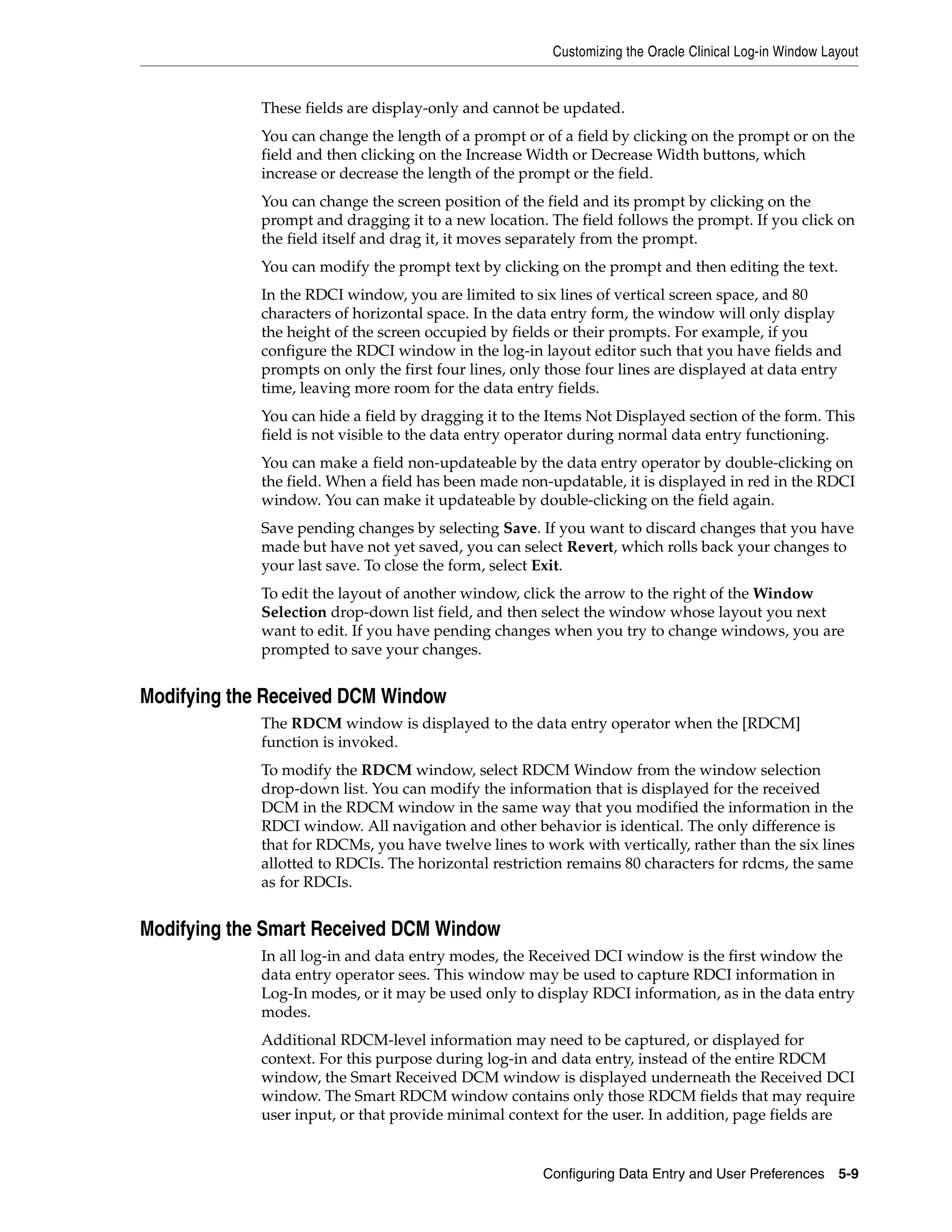 Customizing the Oracle Clinical Log-in Window Layout


             These fields are display-only and cannot be updated.
             You can change the length of a prompt or of a field by clicking on the prompt or on the
             field and then clicking on the Increase Width or Decrease Width buttons, which
             increase or decrease the length of the prompt or the field.
             You can change the screen position of the field and its prompt by clicking on the
             prompt and dragging it to a new location. The field follows the prompt. If you click on
             the field itself and drag it, it moves separately from the prompt.
             You can modify the prompt text by clicking on the prompt and then editing the text.
             In the RDCI window, you are limited to six lines of vertical screen space, and 80
             characters of horizontal space. In the data entry form, the window will only display
             the height of the screen occupied by fields or their prompts. For example, if you
             configure the RDCI window in the log-in layout editor such that you have fields and
             prompts on only the first four lines, only those four lines are displayed at data entry
             time, leaving more room for the data entry fields.
             You can hide a field by dragging it to the Items Not Displayed section of the form. This
             field is not visible to the data entry operator during normal data entry functioning.
             You can make a field non-updateable by the data entry operator by double-clicking on
             the field. When a field has been made non-updatable, it is displayed in red in the RDCI
             window. You can make it updateable by double-clicking on the field again.
             Save pending changes by selecting Save. If you want to discard changes that you have
             made but have not yet saved, you can select Revert, which rolls back your changes to
             your last save. To close the form, select Exit.
             To edit the layout of another window, click the arrow to the right of the Window
             Selection drop-down list field, and then select the window whose layout you next
             want to edit. If you have pending changes when you try to change windows, you are
             prompted to save your changes.


Modifying the Received DCM Window
             The RDCM window is displayed to the data entry operator when the [RDCM]
             function is invoked.
             To modify the RDCM window, select RDCM Window from the window selection
             drop-down list. You can modify the information that is displayed for the received
             DCM in the RDCM window in the same way that you modified the information in the
             RDCI window. All navigation and other behavior is identical. The only difference is
             that for RDCMs, you have twelve lines to work with vertically, rather than the six lines
             allotted to RDCIs. The horizontal restriction remains 80 characters for rdcms, the same
             as for RDCIs.


Modifying the Smart Received DCM Window
             In all log-in and data entry modes, the Received DCI window is the first window the
             data entry operator sees. This window may be used to capture RDCI information in
             Log-In modes, or it may be used only to display RDCI information, as in the data entry
             modes.
             Additional RDCM-level information may need to be captured, or displayed for
             context. For this purpose during log-in and data entry, instead of the entire RDCM
             window, the Smart Received DCM window is displayed underneath the Received DCI
             window. The Smart RDCM window contains only those RDCM fields that may require
             user input, or that provide minimal context for the user. In addition, page fields are


                                                       Configuring Data Entry and User Preferences 5-9
 