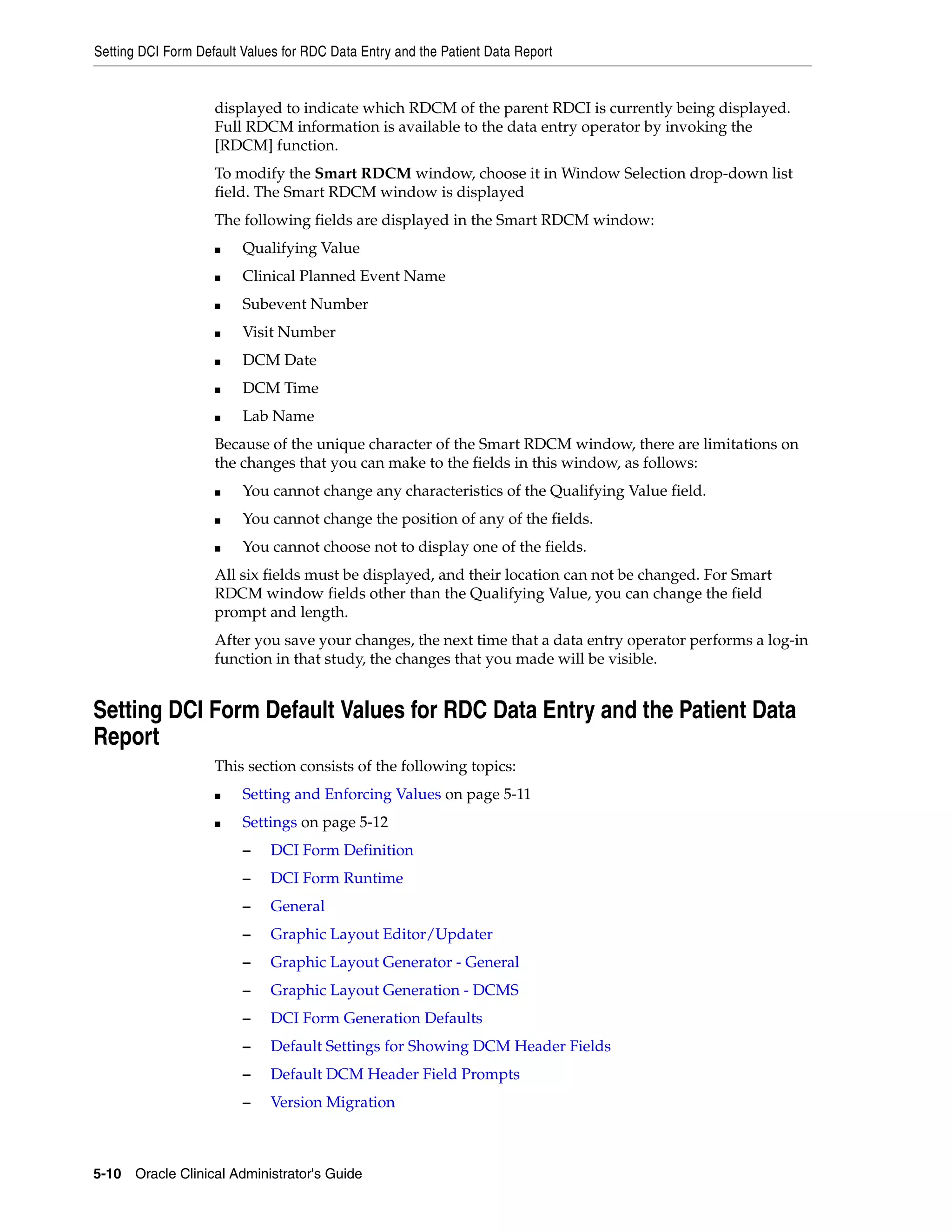 Setting DCI Form Default Values for RDC Data Entry and the Patient Data Report


                    displayed to indicate which RDCM of the parent RDCI is currently being displayed.
                    Full RDCM information is available to the data entry operator by invoking the
                    [RDCM] function.
                    To modify the Smart RDCM window, choose it in Window Selection drop-down list
                    field. The Smart RDCM window is displayed
                    The following fields are displayed in the Smart RDCM window:
                    ■    Qualifying Value
                    ■    Clinical Planned Event Name
                    ■    Subevent Number
                    ■    Visit Number
                    ■    DCM Date
                    ■    DCM Time
                    ■    Lab Name
                    Because of the unique character of the Smart RDCM window, there are limitations on
                    the changes that you can make to the fields in this window, as follows:
                    ■    You cannot change any characteristics of the Qualifying Value field.
                    ■    You cannot change the position of any of the fields.
                    ■    You cannot choose not to display one of the fields.
                    All six fields must be displayed, and their location can not be changed. For Smart
                    RDCM window fields other than the Qualifying Value, you can change the field
                    prompt and length.
                    After you save your changes, the next time that a data entry operator performs a log-in
                    function in that study, the changes that you made will be visible.


Setting DCI Form Default Values for RDC Data Entry and the Patient Data
Report
                    This section consists of the following topics:
                    ■    Setting and Enforcing Values on page 5-11
                    ■    Settings on page 5-12
                         –    DCI Form Definition
                         –    DCI Form Runtime
                         –    General
                         –    Graphic Layout Editor/Updater
                         –    Graphic Layout Generator - General
                         –    Graphic Layout Generation - DCMS
                         –    DCI Form Generation Defaults
                         –    Default Settings for Showing DCM Header Fields
                         –    Default DCM Header Field Prompts
                         –    Version Migration



5-10 Oracle Clinical Administrator's Guide
 