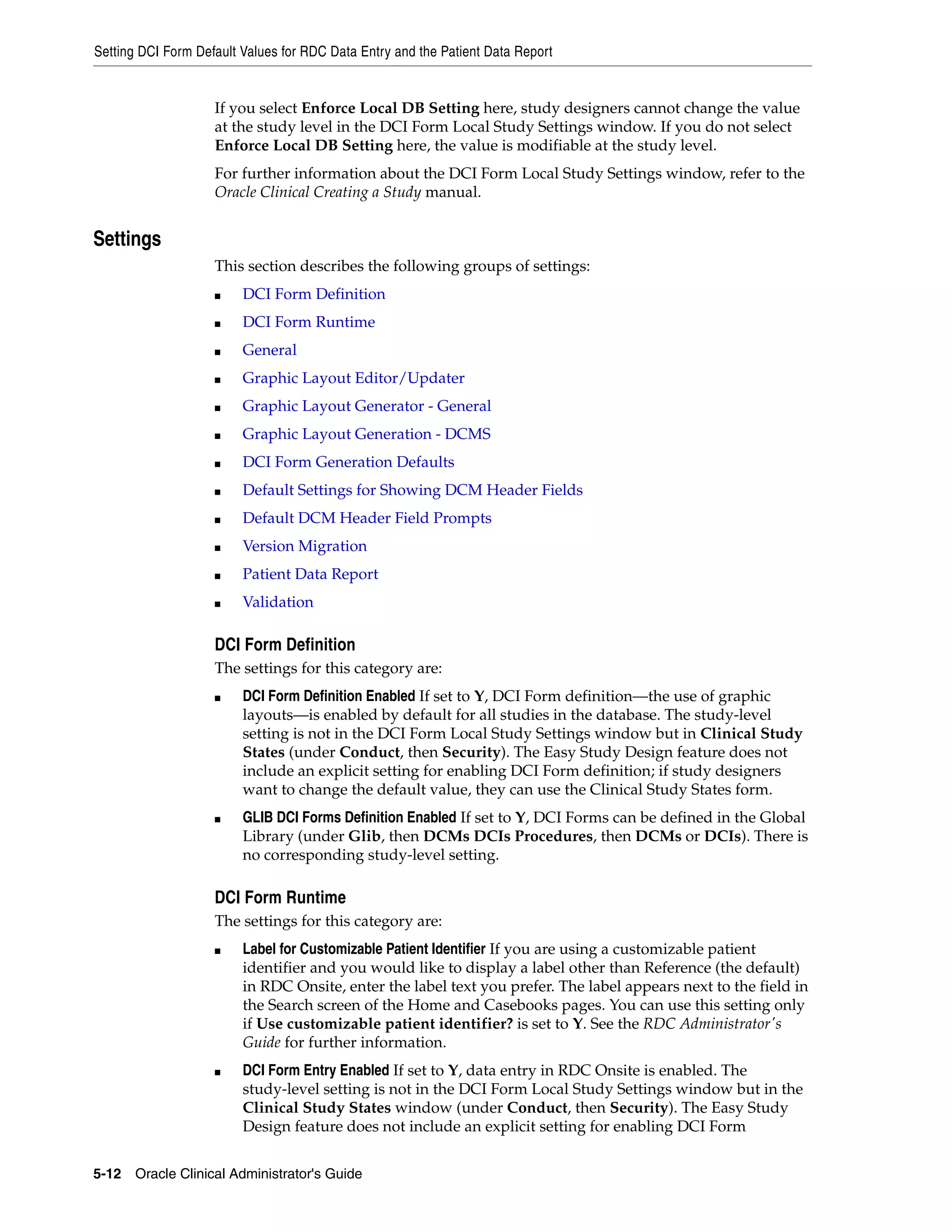 Setting DCI Form Default Values for RDC Data Entry and the Patient Data Report


                    If you select Enforce Local DB Setting here, study designers cannot change the value
                    at the study level in the DCI Form Local Study Settings window. If you do not select
                    Enforce Local DB Setting here, the value is modifiable at the study level.
                    For further information about the DCI Form Local Study Settings window, refer to the
                    Oracle Clinical Creating a Study manual.


Settings
                    This section describes the following groups of settings:
                    ■    DCI Form Definition
                    ■    DCI Form Runtime
                    ■    General
                    ■    Graphic Layout Editor/Updater
                    ■    Graphic Layout Generator - General
                    ■    Graphic Layout Generation - DCMS
                    ■    DCI Form Generation Defaults
                    ■    Default Settings for Showing DCM Header Fields
                    ■    Default DCM Header Field Prompts
                    ■    Version Migration
                    ■    Patient Data Report
                    ■    Validation

                    DCI Form Definition
                    The settings for this category are:
                    ■    DCI Form Definition Enabled If set to Y, DCI Form definition—the use of graphic
                         layouts—is enabled by default for all studies in the database. The study-level
                         setting is not in the DCI Form Local Study Settings window but in Clinical Study
                         States (under Conduct, then Security). The Easy Study Design feature does not
                         include an explicit setting for enabling DCI Form definition; if study designers
                         want to change the default value, they can use the Clinical Study States form.
                    ■    GLIB DCI Forms Definition Enabled If set to Y, DCI Forms can be defined in the Global
                         Library (under Glib, then DCMs DCIs Procedures, then DCMs or DCIs). There is
                         no corresponding study-level setting.

                    DCI Form Runtime
                    The settings for this category are:
                    ■    Label for Customizable Patient Identifier If you are using a customizable patient
                         identifier and you would like to display a label other than Reference (the default)
                         in RDC Onsite, enter the label text you prefer. The label appears next to the field in
                         the Search screen of the Home and Casebooks pages. You can use this setting only
                         if Use customizable patient identifier? is set to Y. See the RDC Administrator's
                         Guide for further information.
                    ■    DCI Form Entry Enabled If set to Y, data entry in RDC Onsite is enabled. The
                         study-level setting is not in the DCI Form Local Study Settings window but in the
                         Clinical Study States window (under Conduct, then Security). The Easy Study
                         Design feature does not include an explicit setting for enabling DCI Form


5-12 Oracle Clinical Administrator's Guide
 