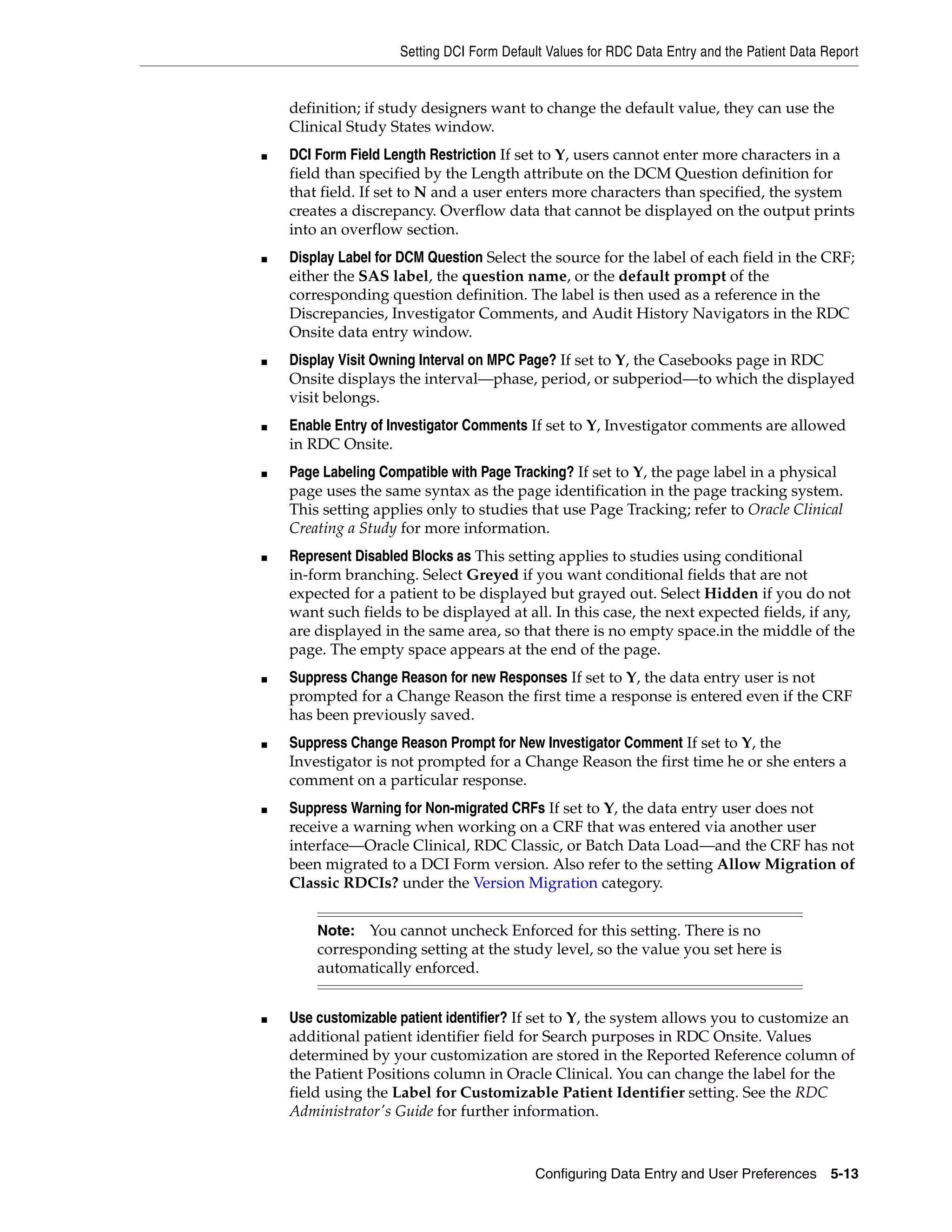 Setting DCI Form Default Values for RDC Data Entry and the Patient Data Report


    definition; if study designers want to change the default value, they can use the
    Clinical Study States window.
■   DCI Form Field Length Restriction If set to Y, users cannot enter more characters in a
    field than specified by the Length attribute on the DCM Question definition for
    that field. If set to N and a user enters more characters than specified, the system
    creates a discrepancy. Overflow data that cannot be displayed on the output prints
    into an overflow section.
■   Display Label for DCM Question Select the source for the label of each field in the CRF;
    either the SAS label, the question name, or the default prompt of the
    corresponding question definition. The label is then used as a reference in the
    Discrepancies, Investigator Comments, and Audit History Navigators in the RDC
    Onsite data entry window.
■   Display Visit Owning Interval on MPC Page? If set to Y, the Casebooks page in RDC
    Onsite displays the interval—phase, period, or subperiod—to which the displayed
    visit belongs.
■   Enable Entry of Investigator Comments If set to Y, Investigator comments are allowed
    in RDC Onsite.
■   Page Labeling Compatible with Page Tracking? If set to Y, the page label in a physical
    page uses the same syntax as the page identification in the page tracking system.
    This setting applies only to studies that use Page Tracking; refer to Oracle Clinical
    Creating a Study for more information.
■   Represent Disabled Blocks as This setting applies to studies using conditional
    in-form branching. Select Greyed if you want conditional fields that are not
    expected for a patient to be displayed but grayed out. Select Hidden if you do not
    want such fields to be displayed at all. In this case, the next expected fields, if any,
    are displayed in the same area, so that there is no empty space.in the middle of the
    page. The empty space appears at the end of the page.
■   Suppress Change Reason for new Responses If set to Y, the data entry user is not
    prompted for a Change Reason the first time a response is entered even if the CRF
    has been previously saved.
■   Suppress Change Reason Prompt for New Investigator Comment If set to Y, the
    Investigator is not prompted for a Change Reason the first time he or she enters a
    comment on a particular response.
■   Suppress Warning for Non-migrated CRFs If set to Y, the data entry user does not
    receive a warning when working on a CRF that was entered via another user
    interface—Oracle Clinical, RDC Classic, or Batch Data Load—and the CRF has not
    been migrated to a DCI Form version. Also refer to the setting Allow Migration of
    Classic RDCIs? under the Version Migration category.


        Note:  You cannot uncheck Enforced for this setting. There is no
        corresponding setting at the study level, so the value you set here is
        automatically enforced.


■   Use customizable patient identifier? If set to Y, the system allows you to customize an
    additional patient identifier field for Search purposes in RDC Onsite. Values
    determined by your customization are stored in the Reported Reference column of
    the Patient Positions column in Oracle Clinical. You can change the label for the
    field using the Label for Customizable Patient Identifier setting. See the RDC
    Administrator's Guide for further information.



                                            Configuring Data Entry and User Preferences 5-13
 